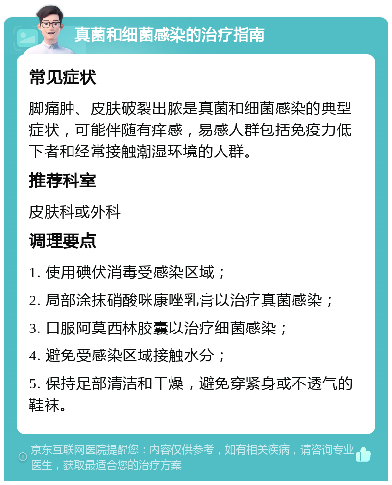 真菌和细菌感染的治疗指南 常见症状 脚痛肿、皮肤破裂出脓是真菌和细菌感染的典型症状，可能伴随有痒感，易感人群包括免疫力低下者和经常接触潮湿环境的人群。 推荐科室 皮肤科或外科 调理要点 1. 使用碘伏消毒受感染区域； 2. 局部涂抹硝酸咪康唑乳膏以治疗真菌感染； 3. 口服阿莫西林胶囊以治疗细菌感染； 4. 避免受感染区域接触水分； 5. 保持足部清洁和干燥，避免穿紧身或不透气的鞋袜。