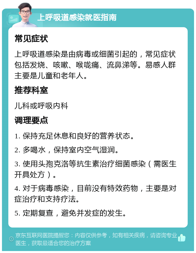 上呼吸道感染就医指南 常见症状 上呼吸道感染是由病毒或细菌引起的，常见症状包括发烧、咳嗽、喉咙痛、流鼻涕等。易感人群主要是儿童和老年人。 推荐科室 儿科或呼吸内科 调理要点 1. 保持充足休息和良好的营养状态。 2. 多喝水，保持室内空气湿润。 3. 使用头孢克洛等抗生素治疗细菌感染（需医生开具处方）。 4. 对于病毒感染，目前没有特效药物，主要是对症治疗和支持疗法。 5. 定期复查，避免并发症的发生。