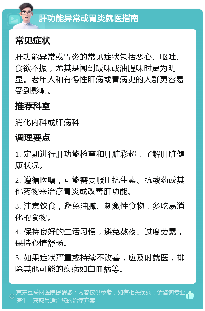 肝功能异常或胃炎就医指南 常见症状 肝功能异常或胃炎的常见症状包括恶心、呕吐、食欲不振，尤其是闻到饭味或油腥味时更为明显。老年人和有慢性肝病或胃病史的人群更容易受到影响。 推荐科室 消化内科或肝病科 调理要点 1. 定期进行肝功能检查和肝脏彩超，了解肝脏健康状况。 2. 遵循医嘱，可能需要服用抗生素、抗酸药或其他药物来治疗胃炎或改善肝功能。 3. 注意饮食，避免油腻、刺激性食物，多吃易消化的食物。 4. 保持良好的生活习惯，避免熬夜、过度劳累，保持心情舒畅。 5. 如果症状严重或持续不改善，应及时就医，排除其他可能的疾病如白血病等。