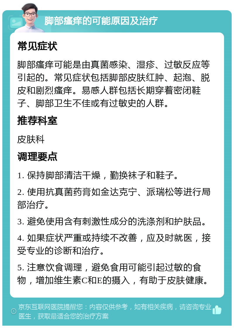 脚部瘙痒的可能原因及治疗 常见症状 脚部瘙痒可能是由真菌感染、湿疹、过敏反应等引起的。常见症状包括脚部皮肤红肿、起泡、脱皮和剧烈瘙痒。易感人群包括长期穿着密闭鞋子、脚部卫生不佳或有过敏史的人群。 推荐科室 皮肤科 调理要点 1. 保持脚部清洁干燥，勤换袜子和鞋子。 2. 使用抗真菌药膏如金达克宁、派瑞松等进行局部治疗。 3. 避免使用含有刺激性成分的洗涤剂和护肤品。 4. 如果症状严重或持续不改善，应及时就医，接受专业的诊断和治疗。 5. 注意饮食调理，避免食用可能引起过敏的食物，增加维生素C和E的摄入，有助于皮肤健康。