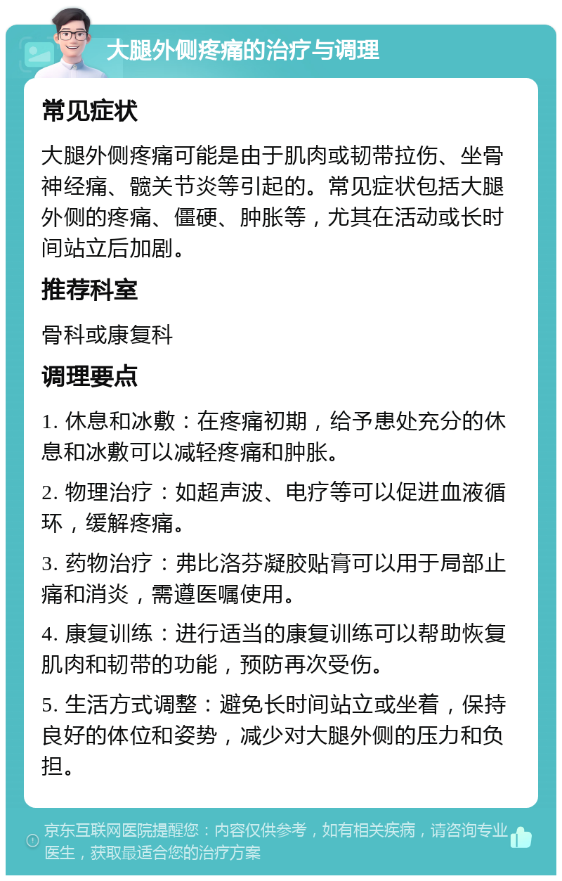 大腿外侧疼痛的治疗与调理 常见症状 大腿外侧疼痛可能是由于肌肉或韧带拉伤、坐骨神经痛、髋关节炎等引起的。常见症状包括大腿外侧的疼痛、僵硬、肿胀等，尤其在活动或长时间站立后加剧。 推荐科室 骨科或康复科 调理要点 1. 休息和冰敷：在疼痛初期，给予患处充分的休息和冰敷可以减轻疼痛和肿胀。 2. 物理治疗：如超声波、电疗等可以促进血液循环，缓解疼痛。 3. 药物治疗：弗比洛芬凝胶贴膏可以用于局部止痛和消炎，需遵医嘱使用。 4. 康复训练：进行适当的康复训练可以帮助恢复肌肉和韧带的功能，预防再次受伤。 5. 生活方式调整：避免长时间站立或坐着，保持良好的体位和姿势，减少对大腿外侧的压力和负担。