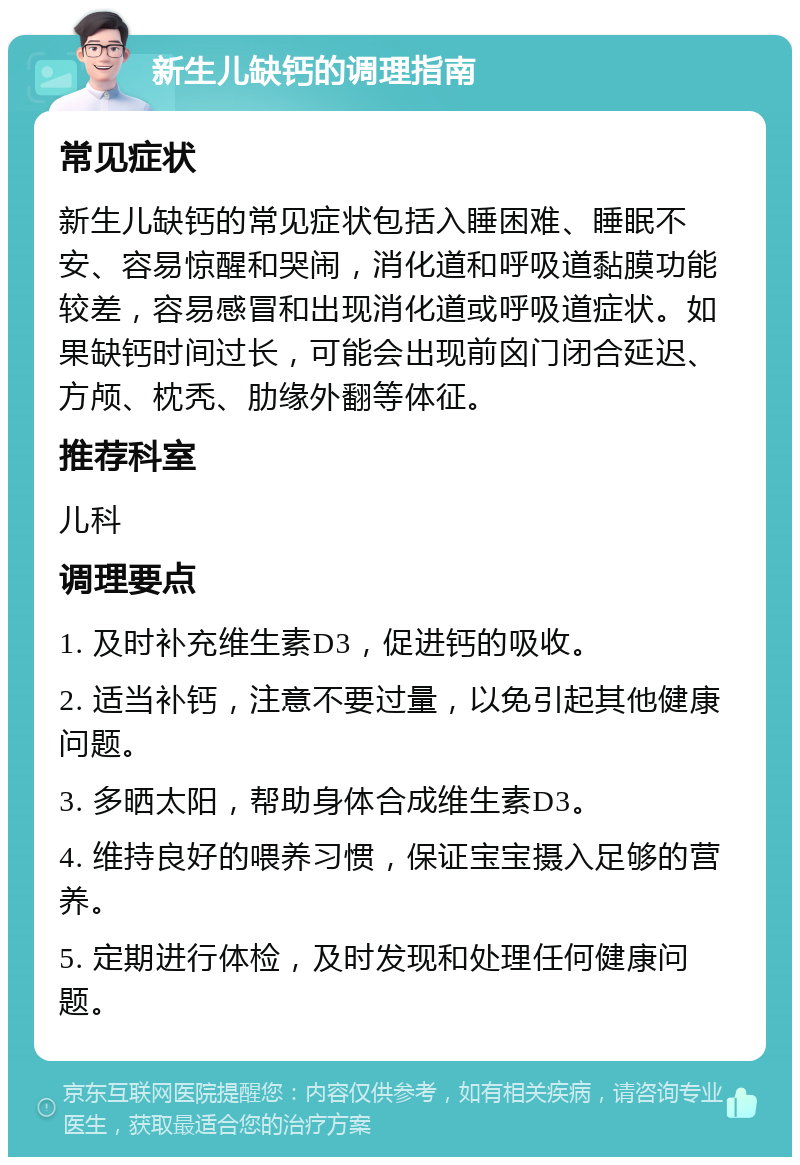 新生儿缺钙的调理指南 常见症状 新生儿缺钙的常见症状包括入睡困难、睡眠不安、容易惊醒和哭闹，消化道和呼吸道黏膜功能较差，容易感冒和出现消化道或呼吸道症状。如果缺钙时间过长，可能会出现前囟门闭合延迟、方颅、枕秃、肋缘外翻等体征。 推荐科室 儿科 调理要点 1. 及时补充维生素D3，促进钙的吸收。 2. 适当补钙，注意不要过量，以免引起其他健康问题。 3. 多晒太阳，帮助身体合成维生素D3。 4. 维持良好的喂养习惯，保证宝宝摄入足够的营养。 5. 定期进行体检，及时发现和处理任何健康问题。