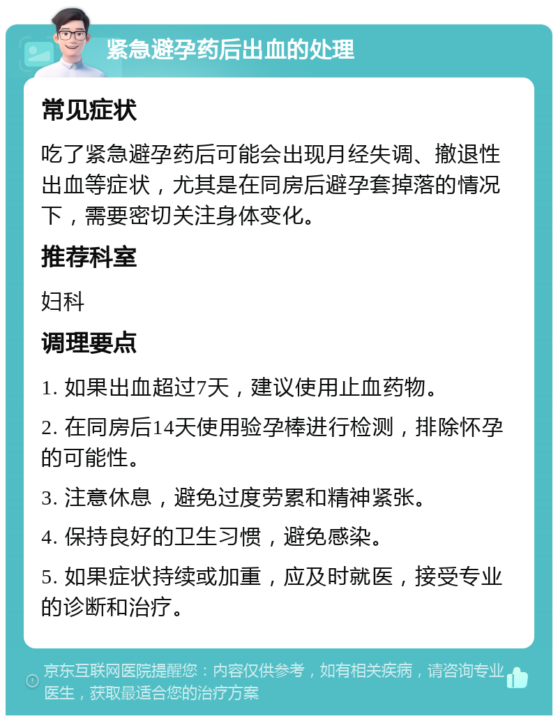 紧急避孕药后出血的处理 常见症状 吃了紧急避孕药后可能会出现月经失调、撤退性出血等症状，尤其是在同房后避孕套掉落的情况下，需要密切关注身体变化。 推荐科室 妇科 调理要点 1. 如果出血超过7天，建议使用止血药物。 2. 在同房后14天使用验孕棒进行检测，排除怀孕的可能性。 3. 注意休息，避免过度劳累和精神紧张。 4. 保持良好的卫生习惯，避免感染。 5. 如果症状持续或加重，应及时就医，接受专业的诊断和治疗。