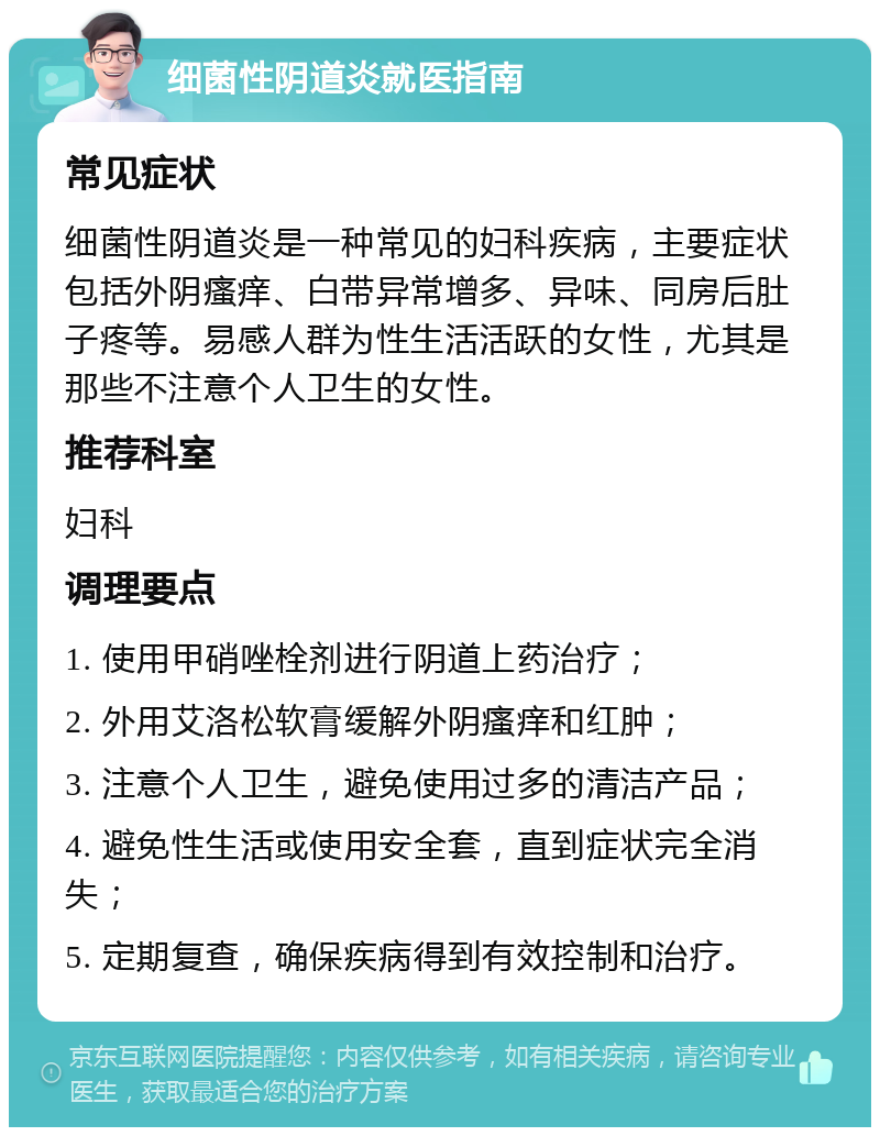 细菌性阴道炎就医指南 常见症状 细菌性阴道炎是一种常见的妇科疾病，主要症状包括外阴瘙痒、白带异常增多、异味、同房后肚子疼等。易感人群为性生活活跃的女性，尤其是那些不注意个人卫生的女性。 推荐科室 妇科 调理要点 1. 使用甲硝唑栓剂进行阴道上药治疗； 2. 外用艾洛松软膏缓解外阴瘙痒和红肿； 3. 注意个人卫生，避免使用过多的清洁产品； 4. 避免性生活或使用安全套，直到症状完全消失； 5. 定期复查，确保疾病得到有效控制和治疗。