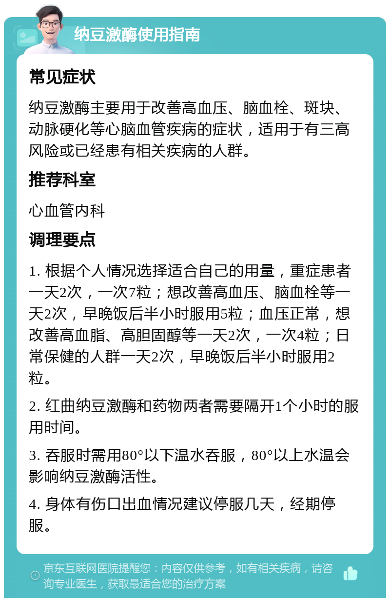 纳豆激酶使用指南 常见症状 纳豆激酶主要用于改善高血压、脑血栓、斑块、动脉硬化等心脑血管疾病的症状，适用于有三高风险或已经患有相关疾病的人群。 推荐科室 心血管内科 调理要点 1. 根据个人情况选择适合自己的用量，重症患者一天2次，一次7粒；想改善高血压、脑血栓等一天2次，早晚饭后半小时服用5粒；血压正常，想改善高血脂、高胆固醇等一天2次，一次4粒；日常保健的人群一天2次，早晚饭后半小时服用2粒。 2. 红曲纳豆激酶和药物两者需要隔开1个小时的服用时间。 3. 吞服时需用80°以下温水吞服，80°以上水温会影响纳豆激酶活性。 4. 身体有伤口出血情况建议停服几天，经期停服。