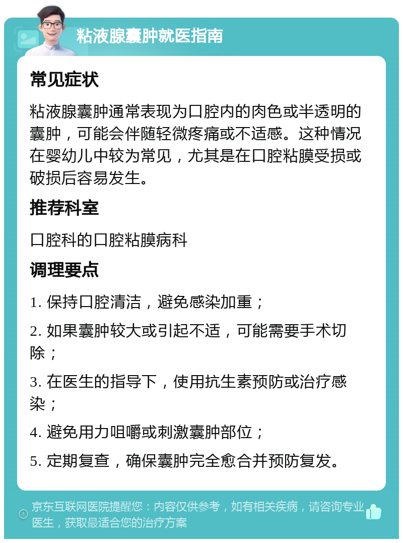 粘液腺囊肿就医指南 常见症状 粘液腺囊肿通常表现为口腔内的肉色或半透明的囊肿，可能会伴随轻微疼痛或不适感。这种情况在婴幼儿中较为常见，尤其是在口腔粘膜受损或破损后容易发生。 推荐科室 口腔科的口腔粘膜病科 调理要点 1. 保持口腔清洁，避免感染加重； 2. 如果囊肿较大或引起不适，可能需要手术切除； 3. 在医生的指导下，使用抗生素预防或治疗感染； 4. 避免用力咀嚼或刺激囊肿部位； 5. 定期复查，确保囊肿完全愈合并预防复发。