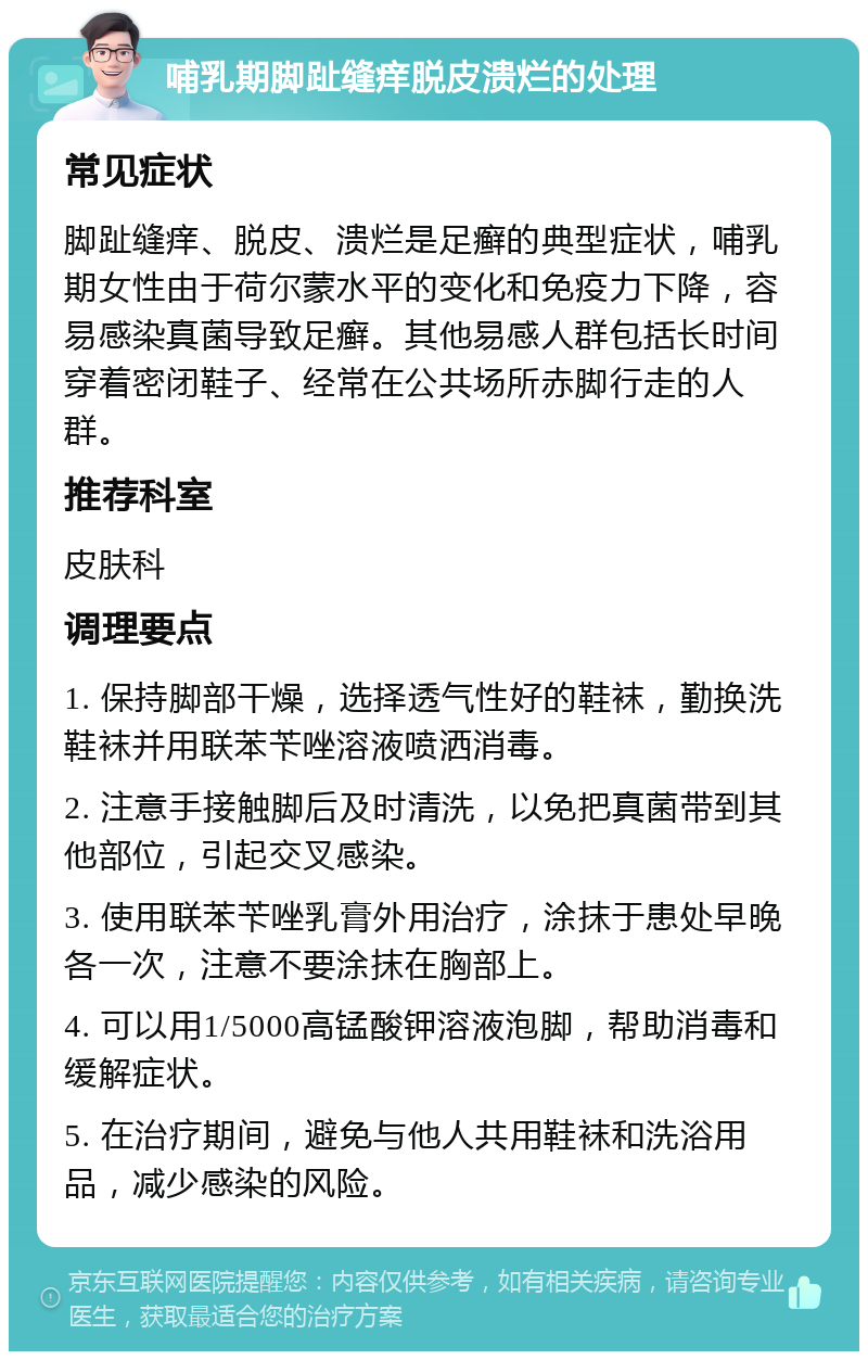 哺乳期脚趾缝痒脱皮溃烂的处理 常见症状 脚趾缝痒、脱皮、溃烂是足癣的典型症状，哺乳期女性由于荷尔蒙水平的变化和免疫力下降，容易感染真菌导致足癣。其他易感人群包括长时间穿着密闭鞋子、经常在公共场所赤脚行走的人群。 推荐科室 皮肤科 调理要点 1. 保持脚部干燥，选择透气性好的鞋袜，勤换洗鞋袜并用联苯苄唑溶液喷洒消毒。 2. 注意手接触脚后及时清洗，以免把真菌带到其他部位，引起交叉感染。 3. 使用联苯苄唑乳膏外用治疗，涂抹于患处早晚各一次，注意不要涂抹在胸部上。 4. 可以用1/5000高锰酸钾溶液泡脚，帮助消毒和缓解症状。 5. 在治疗期间，避免与他人共用鞋袜和洗浴用品，减少感染的风险。