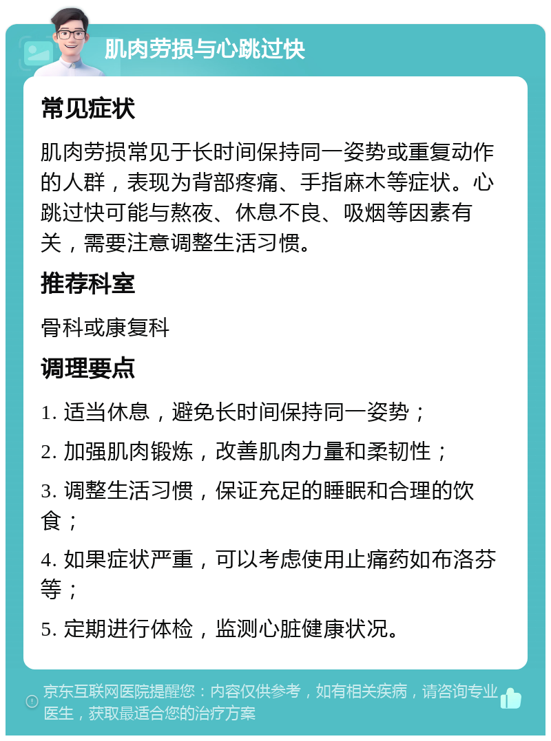 肌肉劳损与心跳过快 常见症状 肌肉劳损常见于长时间保持同一姿势或重复动作的人群，表现为背部疼痛、手指麻木等症状。心跳过快可能与熬夜、休息不良、吸烟等因素有关，需要注意调整生活习惯。 推荐科室 骨科或康复科 调理要点 1. 适当休息，避免长时间保持同一姿势； 2. 加强肌肉锻炼，改善肌肉力量和柔韧性； 3. 调整生活习惯，保证充足的睡眠和合理的饮食； 4. 如果症状严重，可以考虑使用止痛药如布洛芬等； 5. 定期进行体检，监测心脏健康状况。