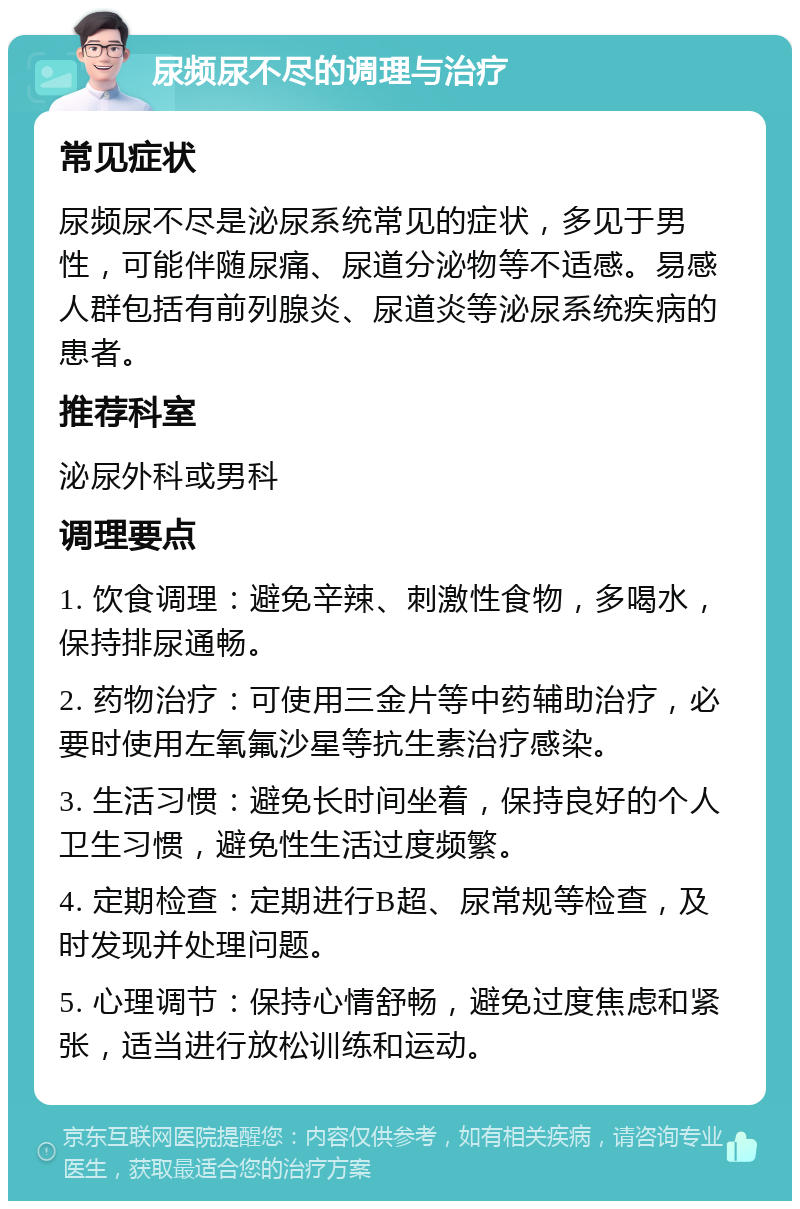 尿频尿不尽的调理与治疗 常见症状 尿频尿不尽是泌尿系统常见的症状，多见于男性，可能伴随尿痛、尿道分泌物等不适感。易感人群包括有前列腺炎、尿道炎等泌尿系统疾病的患者。 推荐科室 泌尿外科或男科 调理要点 1. 饮食调理：避免辛辣、刺激性食物，多喝水，保持排尿通畅。 2. 药物治疗：可使用三金片等中药辅助治疗，必要时使用左氧氟沙星等抗生素治疗感染。 3. 生活习惯：避免长时间坐着，保持良好的个人卫生习惯，避免性生活过度频繁。 4. 定期检查：定期进行B超、尿常规等检查，及时发现并处理问题。 5. 心理调节：保持心情舒畅，避免过度焦虑和紧张，适当进行放松训练和运动。