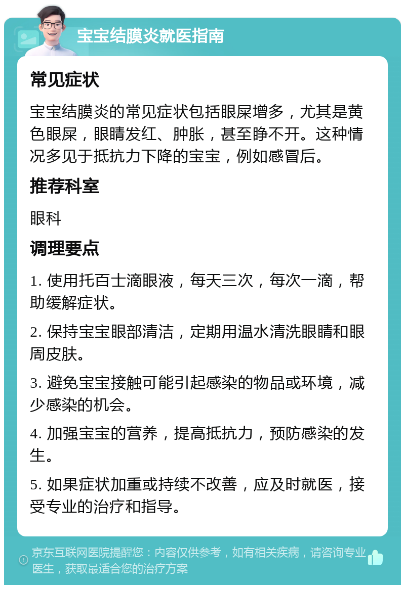 宝宝结膜炎就医指南 常见症状 宝宝结膜炎的常见症状包括眼屎增多，尤其是黄色眼屎，眼睛发红、肿胀，甚至睁不开。这种情况多见于抵抗力下降的宝宝，例如感冒后。 推荐科室 眼科 调理要点 1. 使用托百士滴眼液，每天三次，每次一滴，帮助缓解症状。 2. 保持宝宝眼部清洁，定期用温水清洗眼睛和眼周皮肤。 3. 避免宝宝接触可能引起感染的物品或环境，减少感染的机会。 4. 加强宝宝的营养，提高抵抗力，预防感染的发生。 5. 如果症状加重或持续不改善，应及时就医，接受专业的治疗和指导。