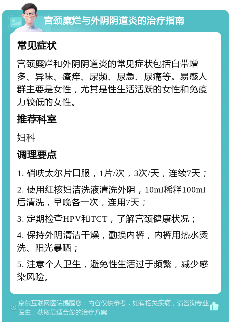 宫颈糜烂与外阴阴道炎的治疗指南 常见症状 宫颈糜烂和外阴阴道炎的常见症状包括白带增多、异味、瘙痒、尿频、尿急、尿痛等。易感人群主要是女性，尤其是性生活活跃的女性和免疫力较低的女性。 推荐科室 妇科 调理要点 1. 硝呋太尔片口服，1片/次，3次/天，连续7天； 2. 使用红核妇洁洗液清洗外阴，10ml稀释100ml后清洗，早晚各一次，连用7天； 3. 定期检查HPV和TCT，了解宫颈健康状况； 4. 保持外阴清洁干燥，勤换内裤，内裤用热水烫洗、阳光暴晒； 5. 注意个人卫生，避免性生活过于频繁，减少感染风险。