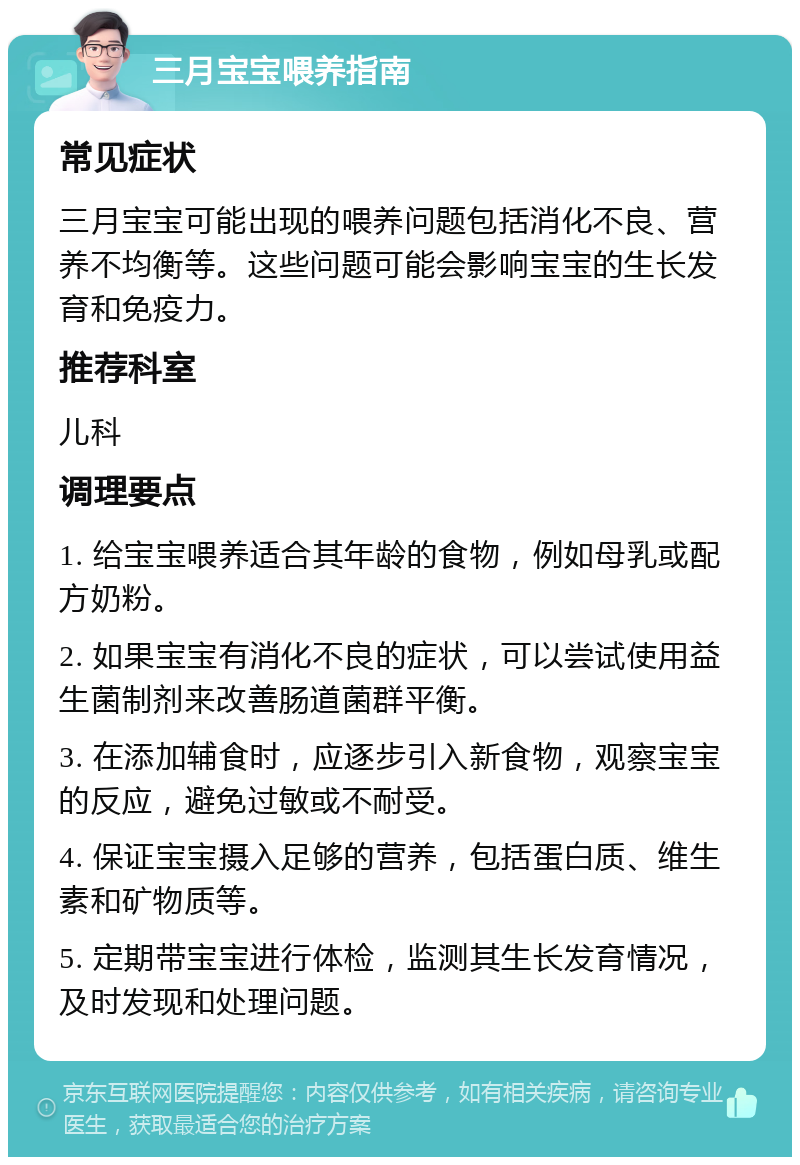 三月宝宝喂养指南 常见症状 三月宝宝可能出现的喂养问题包括消化不良、营养不均衡等。这些问题可能会影响宝宝的生长发育和免疫力。 推荐科室 儿科 调理要点 1. 给宝宝喂养适合其年龄的食物，例如母乳或配方奶粉。 2. 如果宝宝有消化不良的症状，可以尝试使用益生菌制剂来改善肠道菌群平衡。 3. 在添加辅食时，应逐步引入新食物，观察宝宝的反应，避免过敏或不耐受。 4. 保证宝宝摄入足够的营养，包括蛋白质、维生素和矿物质等。 5. 定期带宝宝进行体检，监测其生长发育情况，及时发现和处理问题。