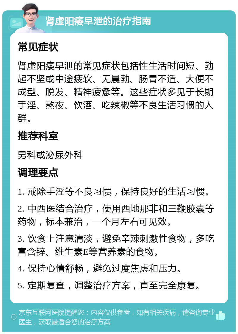 肾虚阳痿早泄的治疗指南 常见症状 肾虚阳痿早泄的常见症状包括性生活时间短、勃起不坚或中途疲软、无晨勃、肠胃不适、大便不成型、脱发、精神疲惫等。这些症状多见于长期手淫、熬夜、饮酒、吃辣椒等不良生活习惯的人群。 推荐科室 男科或泌尿外科 调理要点 1. 戒除手淫等不良习惯，保持良好的生活习惯。 2. 中西医结合治疗，使用西地那非和三鞭胶囊等药物，标本兼治，一个月左右可见效。 3. 饮食上注意清淡，避免辛辣刺激性食物，多吃富含锌、维生素E等营养素的食物。 4. 保持心情舒畅，避免过度焦虑和压力。 5. 定期复查，调整治疗方案，直至完全康复。