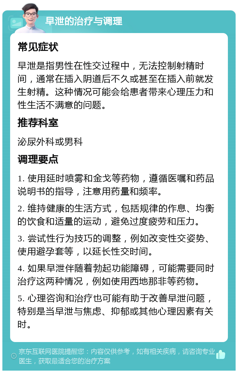 早泄的治疗与调理 常见症状 早泄是指男性在性交过程中，无法控制射精时间，通常在插入阴道后不久或甚至在插入前就发生射精。这种情况可能会给患者带来心理压力和性生活不满意的问题。 推荐科室 泌尿外科或男科 调理要点 1. 使用延时喷雾和金戈等药物，遵循医嘱和药品说明书的指导，注意用药量和频率。 2. 维持健康的生活方式，包括规律的作息、均衡的饮食和适量的运动，避免过度疲劳和压力。 3. 尝试性行为技巧的调整，例如改变性交姿势、使用避孕套等，以延长性交时间。 4. 如果早泄伴随着勃起功能障碍，可能需要同时治疗这两种情况，例如使用西地那非等药物。 5. 心理咨询和治疗也可能有助于改善早泄问题，特别是当早泄与焦虑、抑郁或其他心理因素有关时。