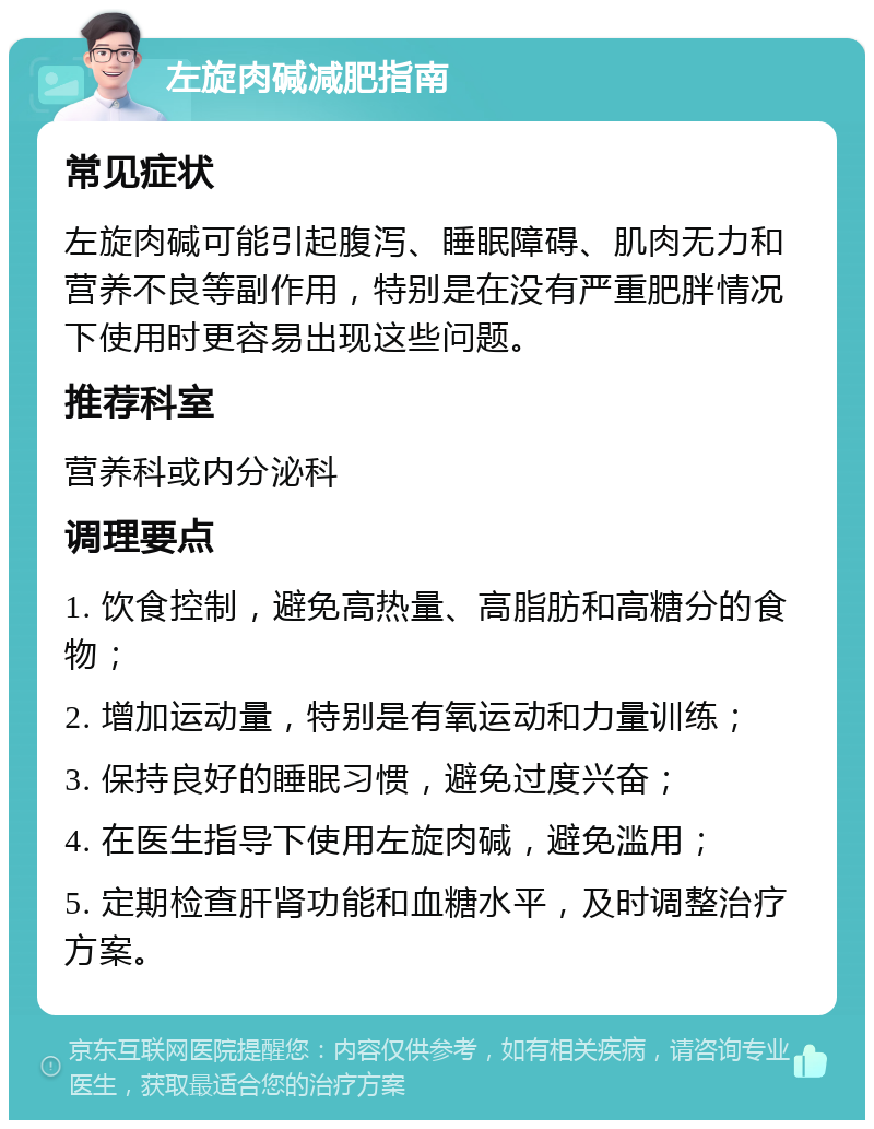 左旋肉碱减肥指南 常见症状 左旋肉碱可能引起腹泻、睡眠障碍、肌肉无力和营养不良等副作用，特别是在没有严重肥胖情况下使用时更容易出现这些问题。 推荐科室 营养科或内分泌科 调理要点 1. 饮食控制，避免高热量、高脂肪和高糖分的食物； 2. 增加运动量，特别是有氧运动和力量训练； 3. 保持良好的睡眠习惯，避免过度兴奋； 4. 在医生指导下使用左旋肉碱，避免滥用； 5. 定期检查肝肾功能和血糖水平，及时调整治疗方案。