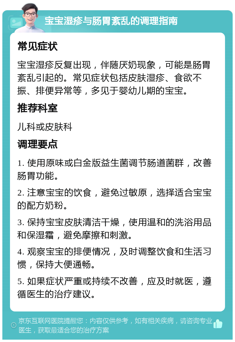 宝宝湿疹与肠胃紊乱的调理指南 常见症状 宝宝湿疹反复出现，伴随厌奶现象，可能是肠胃紊乱引起的。常见症状包括皮肤湿疹、食欲不振、排便异常等，多见于婴幼儿期的宝宝。 推荐科室 儿科或皮肤科 调理要点 1. 使用原味或白金版益生菌调节肠道菌群，改善肠胃功能。 2. 注意宝宝的饮食，避免过敏原，选择适合宝宝的配方奶粉。 3. 保持宝宝皮肤清洁干燥，使用温和的洗浴用品和保湿霜，避免摩擦和刺激。 4. 观察宝宝的排便情况，及时调整饮食和生活习惯，保持大便通畅。 5. 如果症状严重或持续不改善，应及时就医，遵循医生的治疗建议。