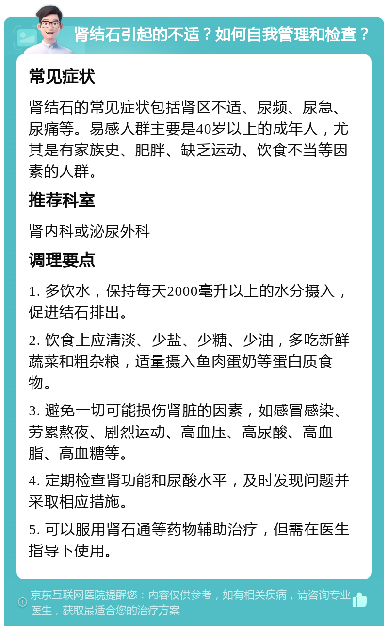 肾结石引起的不适？如何自我管理和检查？ 常见症状 肾结石的常见症状包括肾区不适、尿频、尿急、尿痛等。易感人群主要是40岁以上的成年人，尤其是有家族史、肥胖、缺乏运动、饮食不当等因素的人群。 推荐科室 肾内科或泌尿外科 调理要点 1. 多饮水，保持每天2000毫升以上的水分摄入，促进结石排出。 2. 饮食上应清淡、少盐、少糖、少油，多吃新鲜蔬菜和粗杂粮，适量摄入鱼肉蛋奶等蛋白质食物。 3. 避免一切可能损伤肾脏的因素，如感冒感染、劳累熬夜、剧烈运动、高血压、高尿酸、高血脂、高血糖等。 4. 定期检查肾功能和尿酸水平，及时发现问题并采取相应措施。 5. 可以服用肾石通等药物辅助治疗，但需在医生指导下使用。