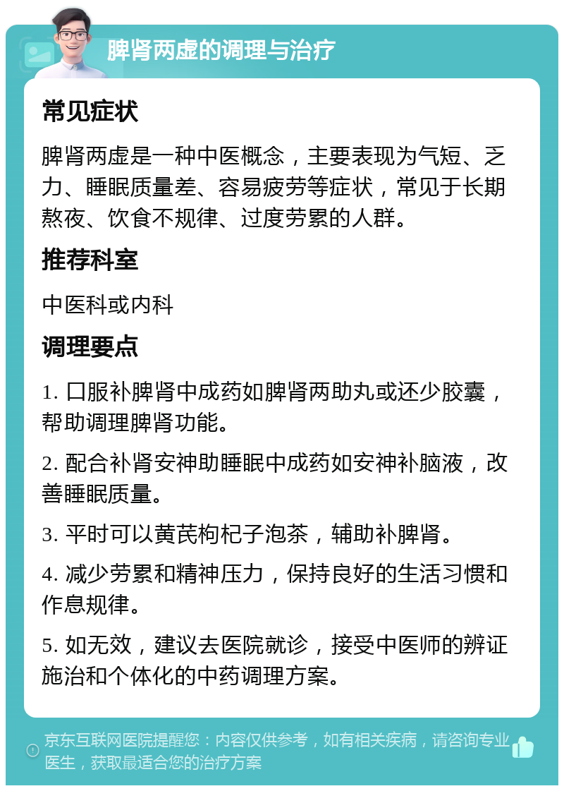 脾肾两虚的调理与治疗 常见症状 脾肾两虚是一种中医概念，主要表现为气短、乏力、睡眠质量差、容易疲劳等症状，常见于长期熬夜、饮食不规律、过度劳累的人群。 推荐科室 中医科或内科 调理要点 1. 口服补脾肾中成药如脾肾两助丸或还少胶囊，帮助调理脾肾功能。 2. 配合补肾安神助睡眠中成药如安神补脑液，改善睡眠质量。 3. 平时可以黄芪枸杞子泡茶，辅助补脾肾。 4. 减少劳累和精神压力，保持良好的生活习惯和作息规律。 5. 如无效，建议去医院就诊，接受中医师的辨证施治和个体化的中药调理方案。