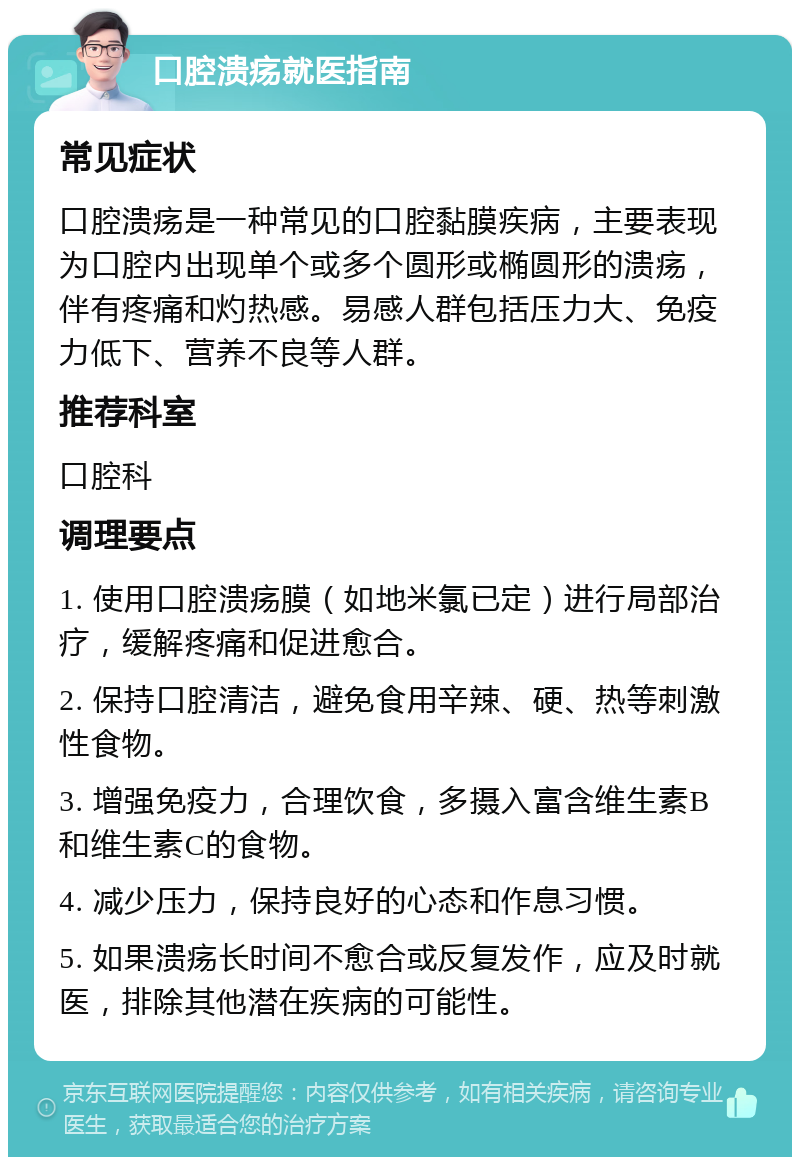 口腔溃疡就医指南 常见症状 口腔溃疡是一种常见的口腔黏膜疾病，主要表现为口腔内出现单个或多个圆形或椭圆形的溃疡，伴有疼痛和灼热感。易感人群包括压力大、免疫力低下、营养不良等人群。 推荐科室 口腔科 调理要点 1. 使用口腔溃疡膜（如地米氯已定）进行局部治疗，缓解疼痛和促进愈合。 2. 保持口腔清洁，避免食用辛辣、硬、热等刺激性食物。 3. 增强免疫力，合理饮食，多摄入富含维生素B和维生素C的食物。 4. 减少压力，保持良好的心态和作息习惯。 5. 如果溃疡长时间不愈合或反复发作，应及时就医，排除其他潜在疾病的可能性。