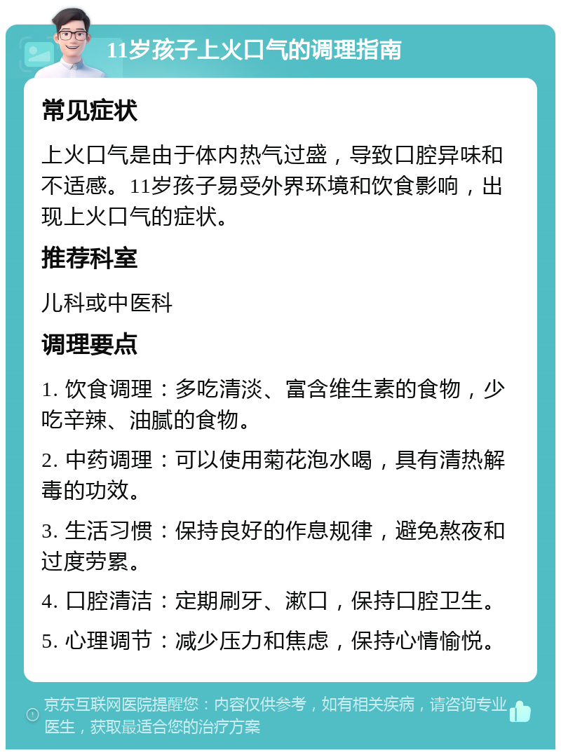 11岁孩子上火口气的调理指南 常见症状 上火口气是由于体内热气过盛，导致口腔异味和不适感。11岁孩子易受外界环境和饮食影响，出现上火口气的症状。 推荐科室 儿科或中医科 调理要点 1. 饮食调理：多吃清淡、富含维生素的食物，少吃辛辣、油腻的食物。 2. 中药调理：可以使用菊花泡水喝，具有清热解毒的功效。 3. 生活习惯：保持良好的作息规律，避免熬夜和过度劳累。 4. 口腔清洁：定期刷牙、漱口，保持口腔卫生。 5. 心理调节：减少压力和焦虑，保持心情愉悦。