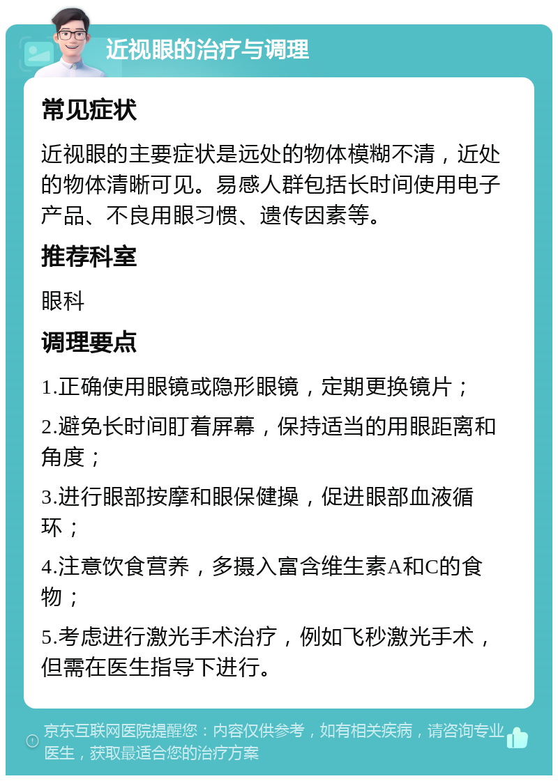 近视眼的治疗与调理 常见症状 近视眼的主要症状是远处的物体模糊不清，近处的物体清晰可见。易感人群包括长时间使用电子产品、不良用眼习惯、遗传因素等。 推荐科室 眼科 调理要点 1.正确使用眼镜或隐形眼镜，定期更换镜片； 2.避免长时间盯着屏幕，保持适当的用眼距离和角度； 3.进行眼部按摩和眼保健操，促进眼部血液循环； 4.注意饮食营养，多摄入富含维生素A和C的食物； 5.考虑进行激光手术治疗，例如飞秒激光手术，但需在医生指导下进行。