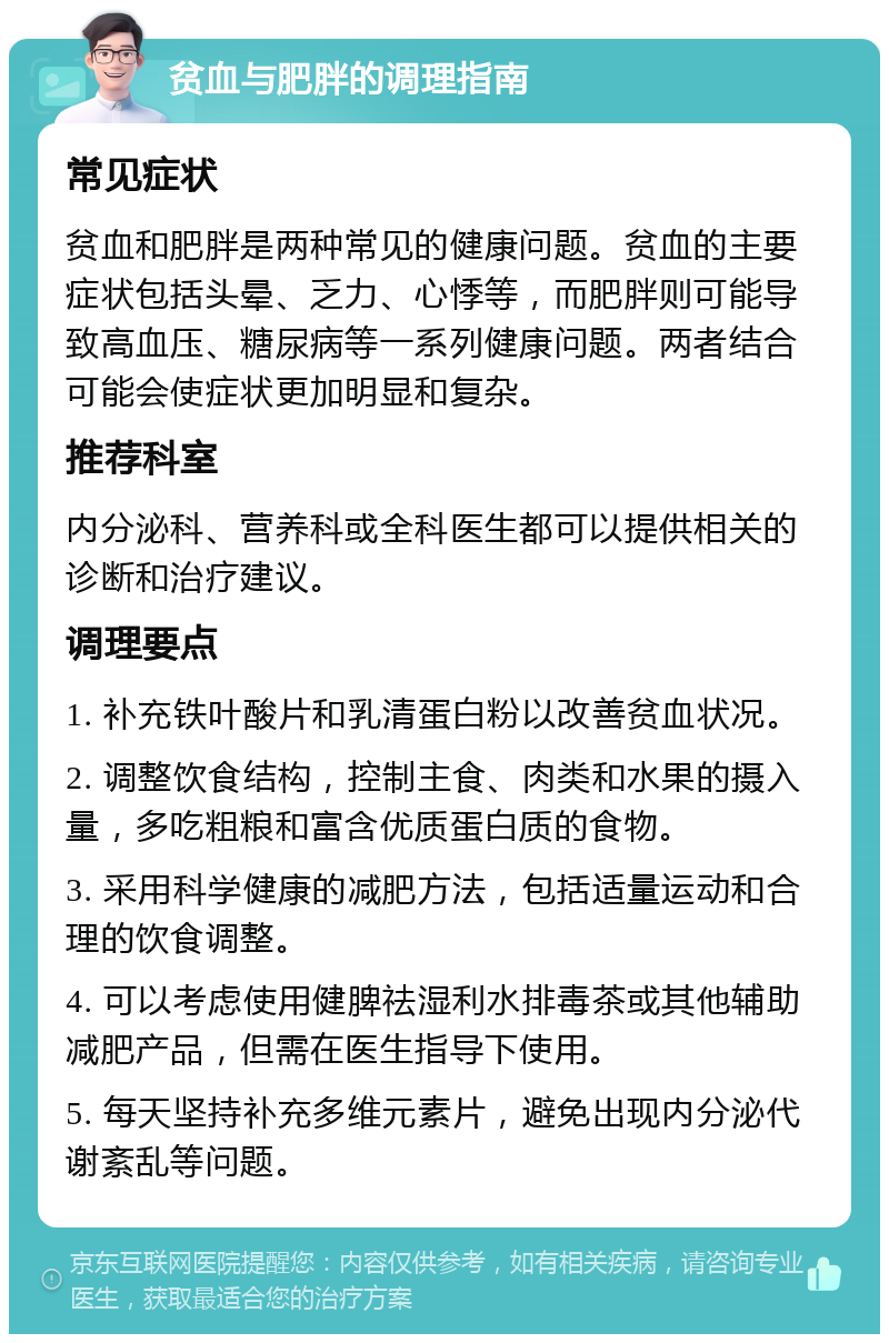 贫血与肥胖的调理指南 常见症状 贫血和肥胖是两种常见的健康问题。贫血的主要症状包括头晕、乏力、心悸等，而肥胖则可能导致高血压、糖尿病等一系列健康问题。两者结合可能会使症状更加明显和复杂。 推荐科室 内分泌科、营养科或全科医生都可以提供相关的诊断和治疗建议。 调理要点 1. 补充铁叶酸片和乳清蛋白粉以改善贫血状况。 2. 调整饮食结构，控制主食、肉类和水果的摄入量，多吃粗粮和富含优质蛋白质的食物。 3. 采用科学健康的减肥方法，包括适量运动和合理的饮食调整。 4. 可以考虑使用健脾祛湿利水排毒茶或其他辅助减肥产品，但需在医生指导下使用。 5. 每天坚持补充多维元素片，避免出现内分泌代谢紊乱等问题。