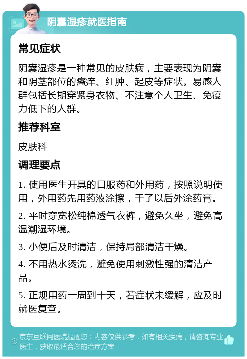 阴囊湿疹就医指南 常见症状 阴囊湿疹是一种常见的皮肤病，主要表现为阴囊和阴茎部位的瘙痒、红肿、起皮等症状。易感人群包括长期穿紧身衣物、不注意个人卫生、免疫力低下的人群。 推荐科室 皮肤科 调理要点 1. 使用医生开具的口服药和外用药，按照说明使用，外用药先用药液涂擦，干了以后外涂药膏。 2. 平时穿宽松纯棉透气衣裤，避免久坐，避免高温潮湿环境。 3. 小便后及时清洁，保持局部清洁干燥。 4. 不用热水烫洗，避免使用刺激性强的清洁产品。 5. 正规用药一周到十天，若症状未缓解，应及时就医复查。