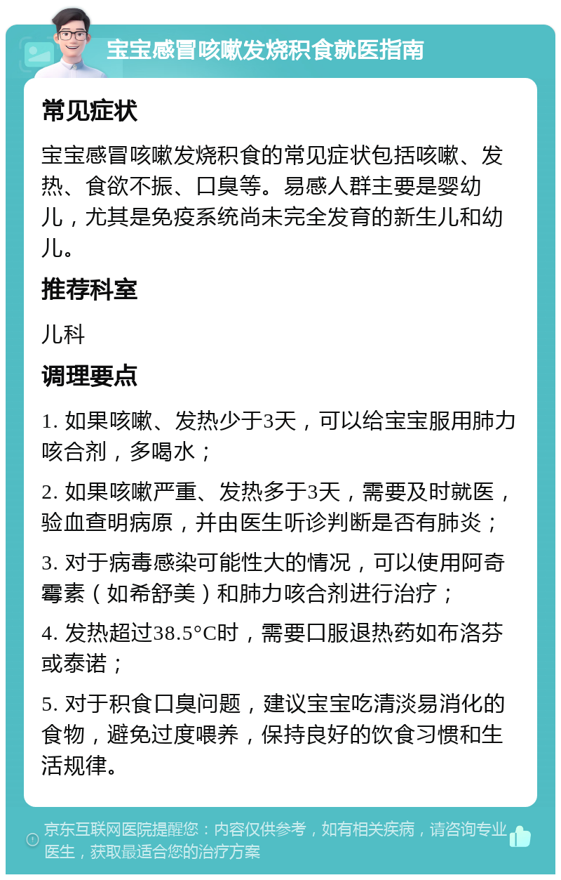 宝宝感冒咳嗽发烧积食就医指南 常见症状 宝宝感冒咳嗽发烧积食的常见症状包括咳嗽、发热、食欲不振、口臭等。易感人群主要是婴幼儿，尤其是免疫系统尚未完全发育的新生儿和幼儿。 推荐科室 儿科 调理要点 1. 如果咳嗽、发热少于3天，可以给宝宝服用肺力咳合剂，多喝水； 2. 如果咳嗽严重、发热多于3天，需要及时就医，验血查明病原，并由医生听诊判断是否有肺炎； 3. 对于病毒感染可能性大的情况，可以使用阿奇霉素（如希舒美）和肺力咳合剂进行治疗； 4. 发热超过38.5°C时，需要口服退热药如布洛芬或泰诺； 5. 对于积食口臭问题，建议宝宝吃清淡易消化的食物，避免过度喂养，保持良好的饮食习惯和生活规律。