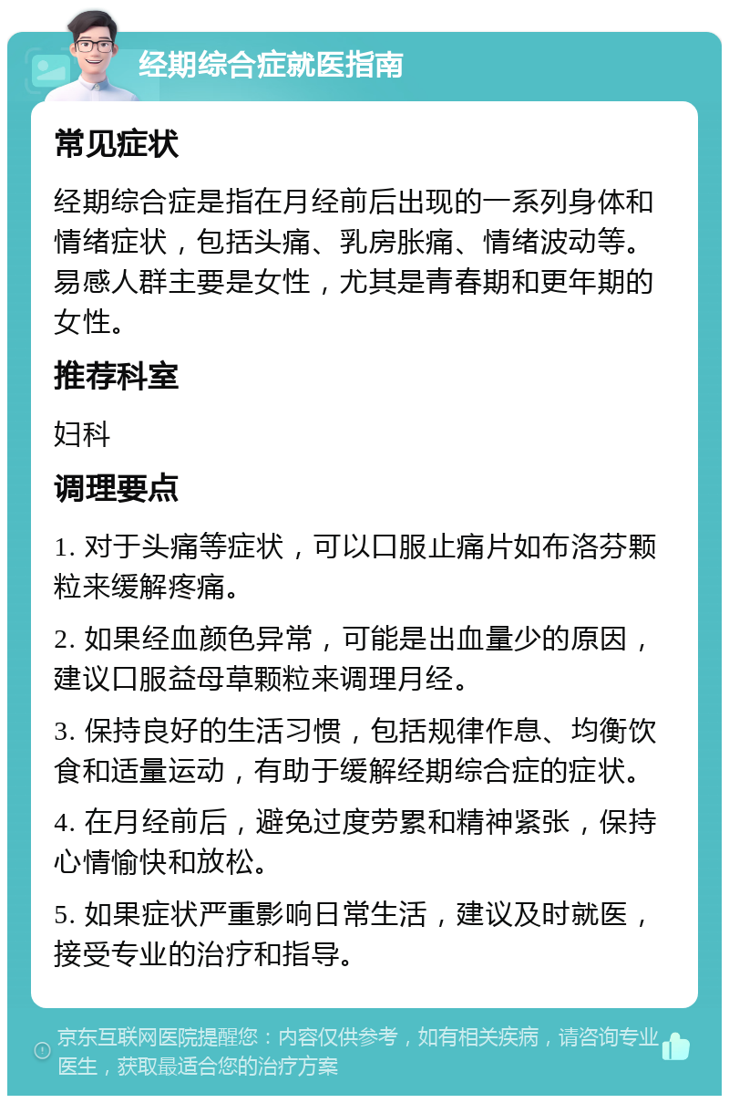 经期综合症就医指南 常见症状 经期综合症是指在月经前后出现的一系列身体和情绪症状，包括头痛、乳房胀痛、情绪波动等。易感人群主要是女性，尤其是青春期和更年期的女性。 推荐科室 妇科 调理要点 1. 对于头痛等症状，可以口服止痛片如布洛芬颗粒来缓解疼痛。 2. 如果经血颜色异常，可能是出血量少的原因，建议口服益母草颗粒来调理月经。 3. 保持良好的生活习惯，包括规律作息、均衡饮食和适量运动，有助于缓解经期综合症的症状。 4. 在月经前后，避免过度劳累和精神紧张，保持心情愉快和放松。 5. 如果症状严重影响日常生活，建议及时就医，接受专业的治疗和指导。