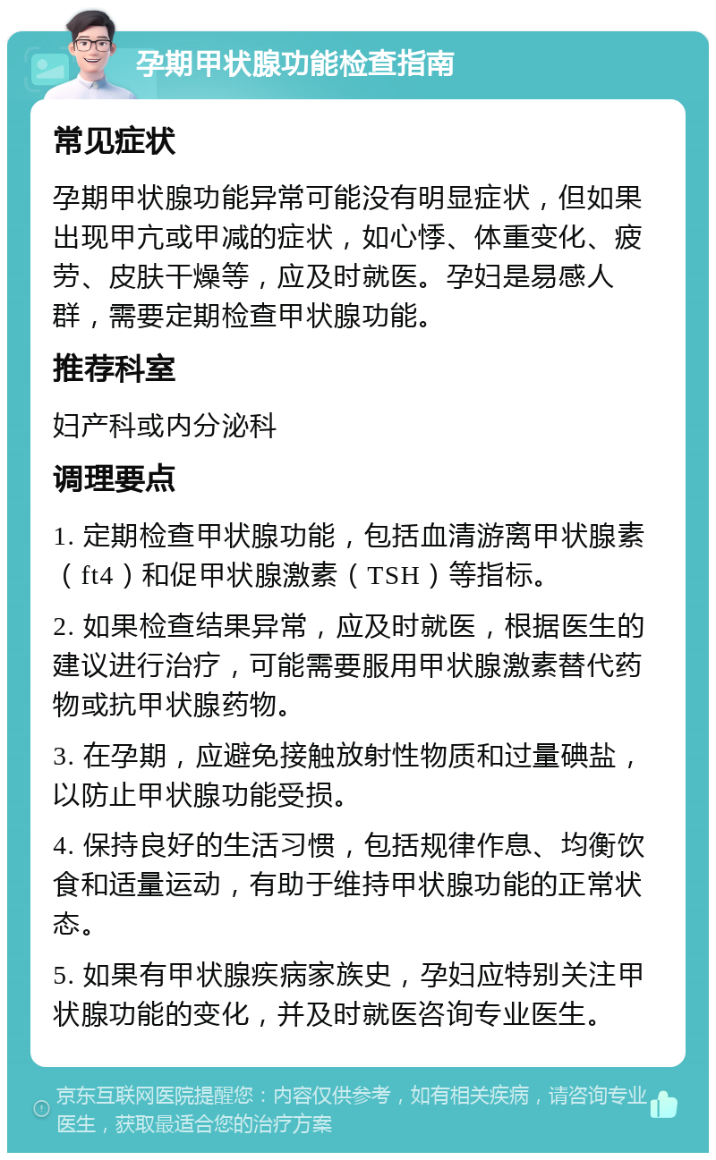 孕期甲状腺功能检查指南 常见症状 孕期甲状腺功能异常可能没有明显症状，但如果出现甲亢或甲减的症状，如心悸、体重变化、疲劳、皮肤干燥等，应及时就医。孕妇是易感人群，需要定期检查甲状腺功能。 推荐科室 妇产科或内分泌科 调理要点 1. 定期检查甲状腺功能，包括血清游离甲状腺素（ft4）和促甲状腺激素（TSH）等指标。 2. 如果检查结果异常，应及时就医，根据医生的建议进行治疗，可能需要服用甲状腺激素替代药物或抗甲状腺药物。 3. 在孕期，应避免接触放射性物质和过量碘盐，以防止甲状腺功能受损。 4. 保持良好的生活习惯，包括规律作息、均衡饮食和适量运动，有助于维持甲状腺功能的正常状态。 5. 如果有甲状腺疾病家族史，孕妇应特别关注甲状腺功能的变化，并及时就医咨询专业医生。