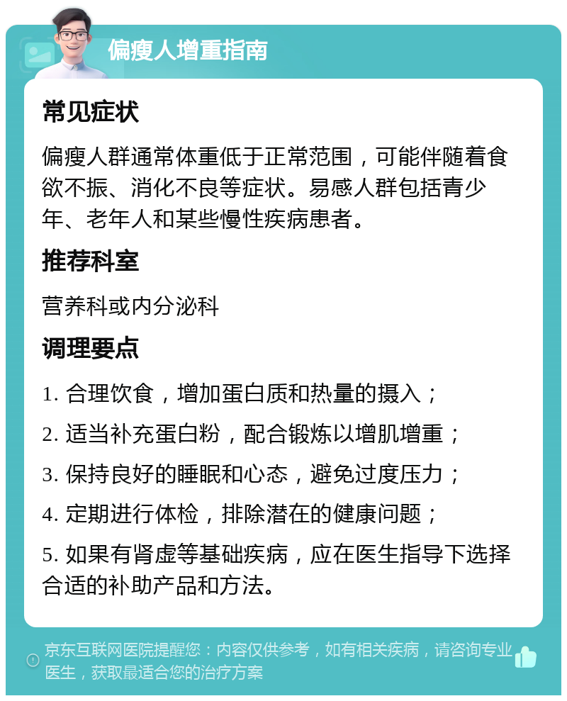 偏瘦人增重指南 常见症状 偏瘦人群通常体重低于正常范围，可能伴随着食欲不振、消化不良等症状。易感人群包括青少年、老年人和某些慢性疾病患者。 推荐科室 营养科或内分泌科 调理要点 1. 合理饮食，增加蛋白质和热量的摄入； 2. 适当补充蛋白粉，配合锻炼以增肌增重； 3. 保持良好的睡眠和心态，避免过度压力； 4. 定期进行体检，排除潜在的健康问题； 5. 如果有肾虚等基础疾病，应在医生指导下选择合适的补助产品和方法。