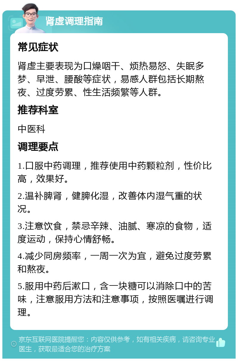 肾虚调理指南 常见症状 肾虚主要表现为口燥咽干、烦热易怒、失眠多梦、早泄、腰酸等症状，易感人群包括长期熬夜、过度劳累、性生活频繁等人群。 推荐科室 中医科 调理要点 1.口服中药调理，推荐使用中药颗粒剂，性价比高，效果好。 2.温补脾肾，健脾化湿，改善体内湿气重的状况。 3.注意饮食，禁忌辛辣、油腻、寒凉的食物，适度运动，保持心情舒畅。 4.减少同房频率，一周一次为宜，避免过度劳累和熬夜。 5.服用中药后漱口，含一块糖可以消除口中的苦味，注意服用方法和注意事项，按照医嘱进行调理。