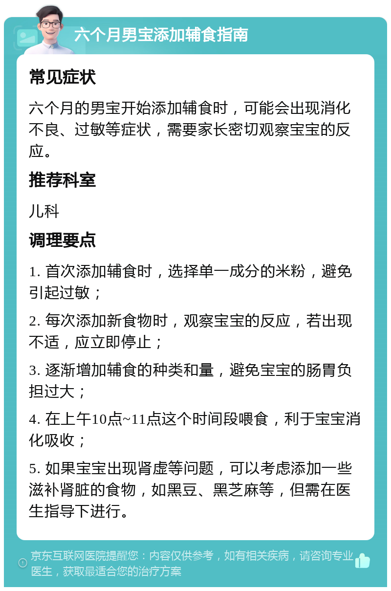 六个月男宝添加辅食指南 常见症状 六个月的男宝开始添加辅食时，可能会出现消化不良、过敏等症状，需要家长密切观察宝宝的反应。 推荐科室 儿科 调理要点 1. 首次添加辅食时，选择单一成分的米粉，避免引起过敏； 2. 每次添加新食物时，观察宝宝的反应，若出现不适，应立即停止； 3. 逐渐增加辅食的种类和量，避免宝宝的肠胃负担过大； 4. 在上午10点~11点这个时间段喂食，利于宝宝消化吸收； 5. 如果宝宝出现肾虚等问题，可以考虑添加一些滋补肾脏的食物，如黑豆、黑芝麻等，但需在医生指导下进行。