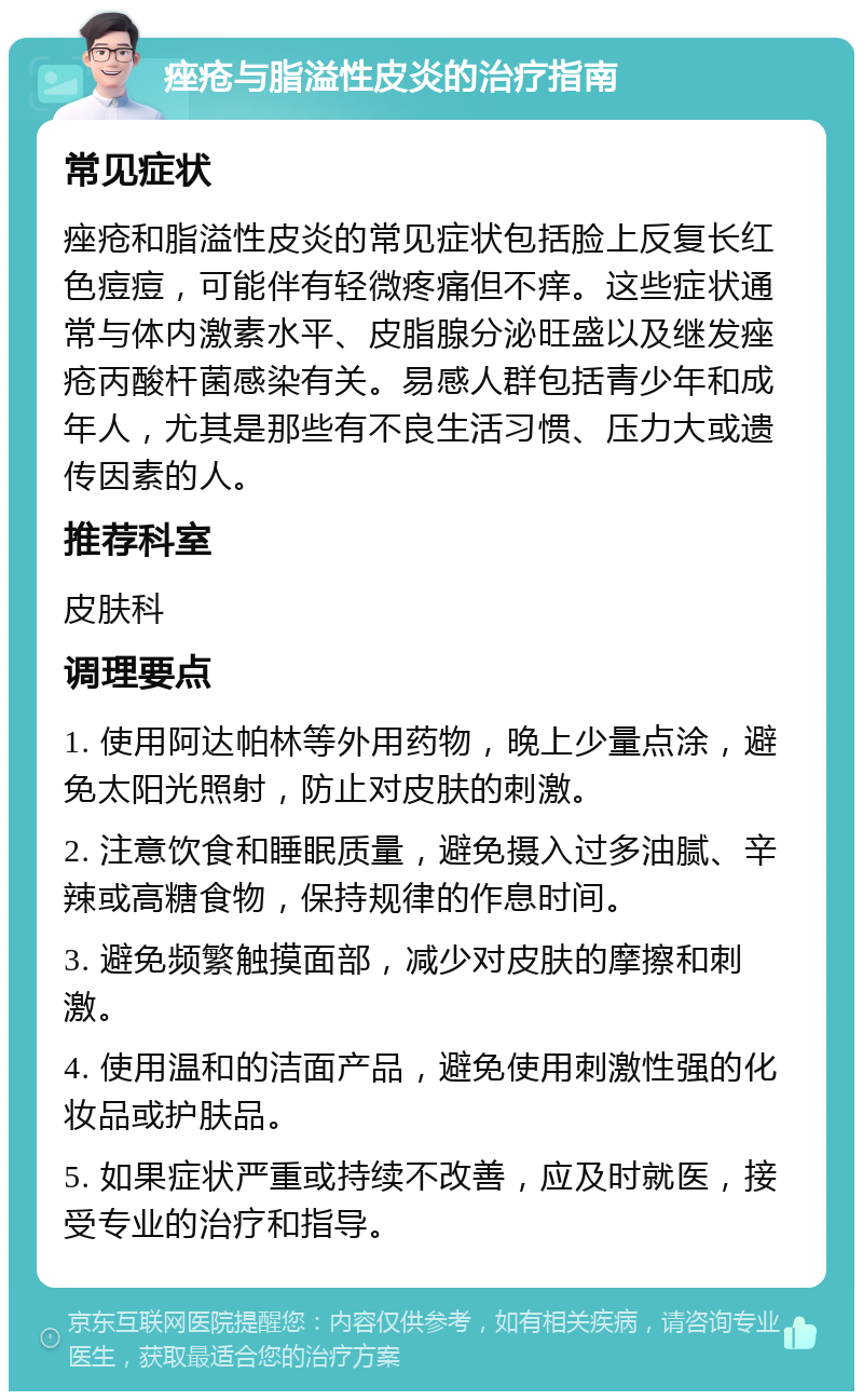 痤疮与脂溢性皮炎的治疗指南 常见症状 痤疮和脂溢性皮炎的常见症状包括脸上反复长红色痘痘，可能伴有轻微疼痛但不痒。这些症状通常与体内激素水平、皮脂腺分泌旺盛以及继发痤疮丙酸杆菌感染有关。易感人群包括青少年和成年人，尤其是那些有不良生活习惯、压力大或遗传因素的人。 推荐科室 皮肤科 调理要点 1. 使用阿达帕林等外用药物，晚上少量点涂，避免太阳光照射，防止对皮肤的刺激。 2. 注意饮食和睡眠质量，避免摄入过多油腻、辛辣或高糖食物，保持规律的作息时间。 3. 避免频繁触摸面部，减少对皮肤的摩擦和刺激。 4. 使用温和的洁面产品，避免使用刺激性强的化妆品或护肤品。 5. 如果症状严重或持续不改善，应及时就医，接受专业的治疗和指导。