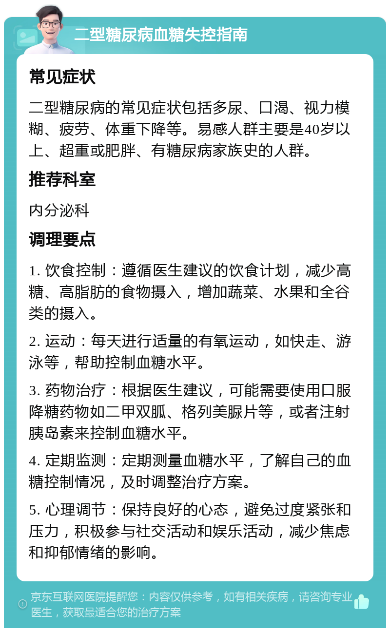 二型糖尿病血糖失控指南 常见症状 二型糖尿病的常见症状包括多尿、口渴、视力模糊、疲劳、体重下降等。易感人群主要是40岁以上、超重或肥胖、有糖尿病家族史的人群。 推荐科室 内分泌科 调理要点 1. 饮食控制：遵循医生建议的饮食计划，减少高糖、高脂肪的食物摄入，增加蔬菜、水果和全谷类的摄入。 2. 运动：每天进行适量的有氧运动，如快走、游泳等，帮助控制血糖水平。 3. 药物治疗：根据医生建议，可能需要使用口服降糖药物如二甲双胍、格列美脲片等，或者注射胰岛素来控制血糖水平。 4. 定期监测：定期测量血糖水平，了解自己的血糖控制情况，及时调整治疗方案。 5. 心理调节：保持良好的心态，避免过度紧张和压力，积极参与社交活动和娱乐活动，减少焦虑和抑郁情绪的影响。