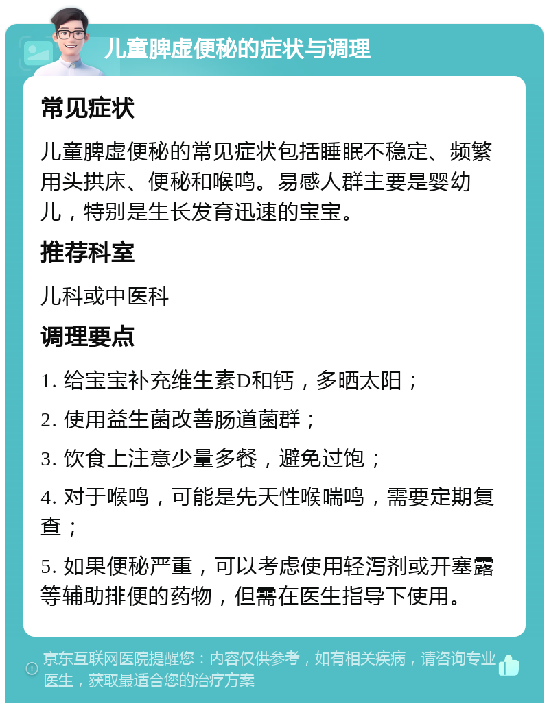 儿童脾虚便秘的症状与调理 常见症状 儿童脾虚便秘的常见症状包括睡眠不稳定、频繁用头拱床、便秘和喉鸣。易感人群主要是婴幼儿，特别是生长发育迅速的宝宝。 推荐科室 儿科或中医科 调理要点 1. 给宝宝补充维生素D和钙，多晒太阳； 2. 使用益生菌改善肠道菌群； 3. 饮食上注意少量多餐，避免过饱； 4. 对于喉鸣，可能是先天性喉喘鸣，需要定期复查； 5. 如果便秘严重，可以考虑使用轻泻剂或开塞露等辅助排便的药物，但需在医生指导下使用。