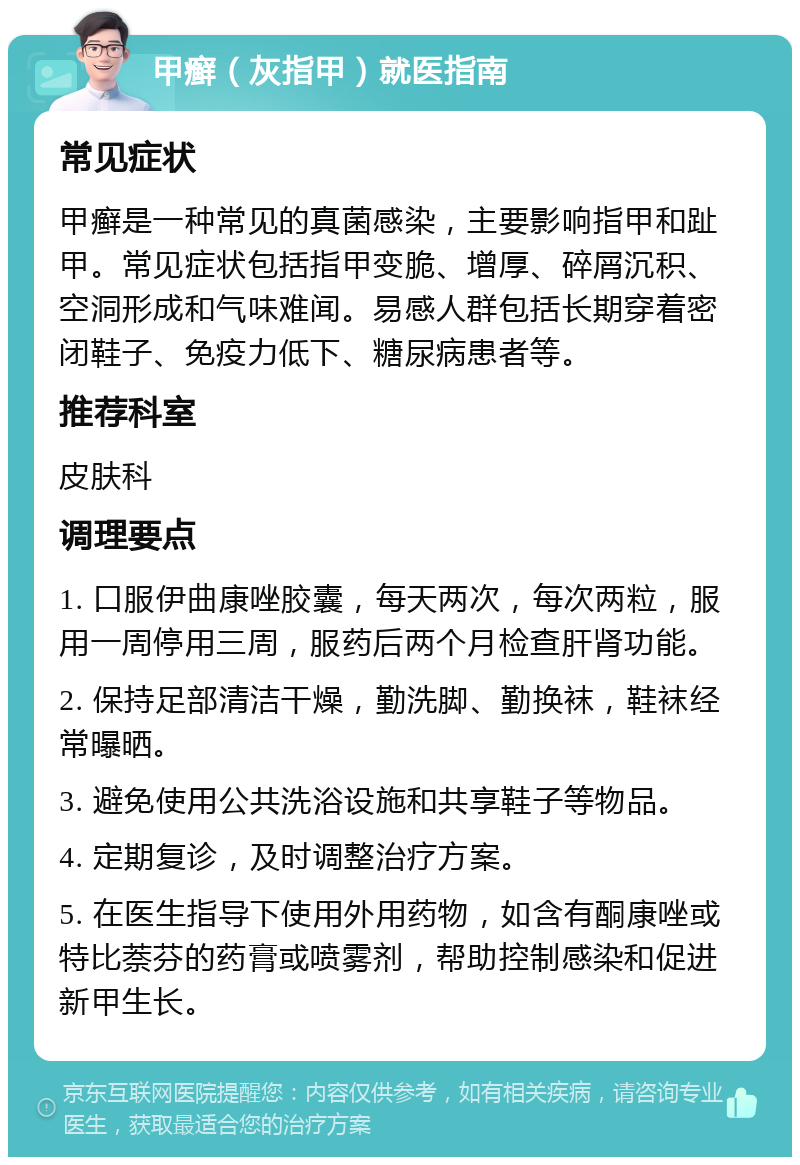 甲癣（灰指甲）就医指南 常见症状 甲癣是一种常见的真菌感染，主要影响指甲和趾甲。常见症状包括指甲变脆、增厚、碎屑沉积、空洞形成和气味难闻。易感人群包括长期穿着密闭鞋子、免疫力低下、糖尿病患者等。 推荐科室 皮肤科 调理要点 1. 口服伊曲康唑胶囊，每天两次，每次两粒，服用一周停用三周，服药后两个月检查肝肾功能。 2. 保持足部清洁干燥，勤洗脚、勤换袜，鞋袜经常曝晒。 3. 避免使用公共洗浴设施和共享鞋子等物品。 4. 定期复诊，及时调整治疗方案。 5. 在医生指导下使用外用药物，如含有酮康唑或特比萘芬的药膏或喷雾剂，帮助控制感染和促进新甲生长。