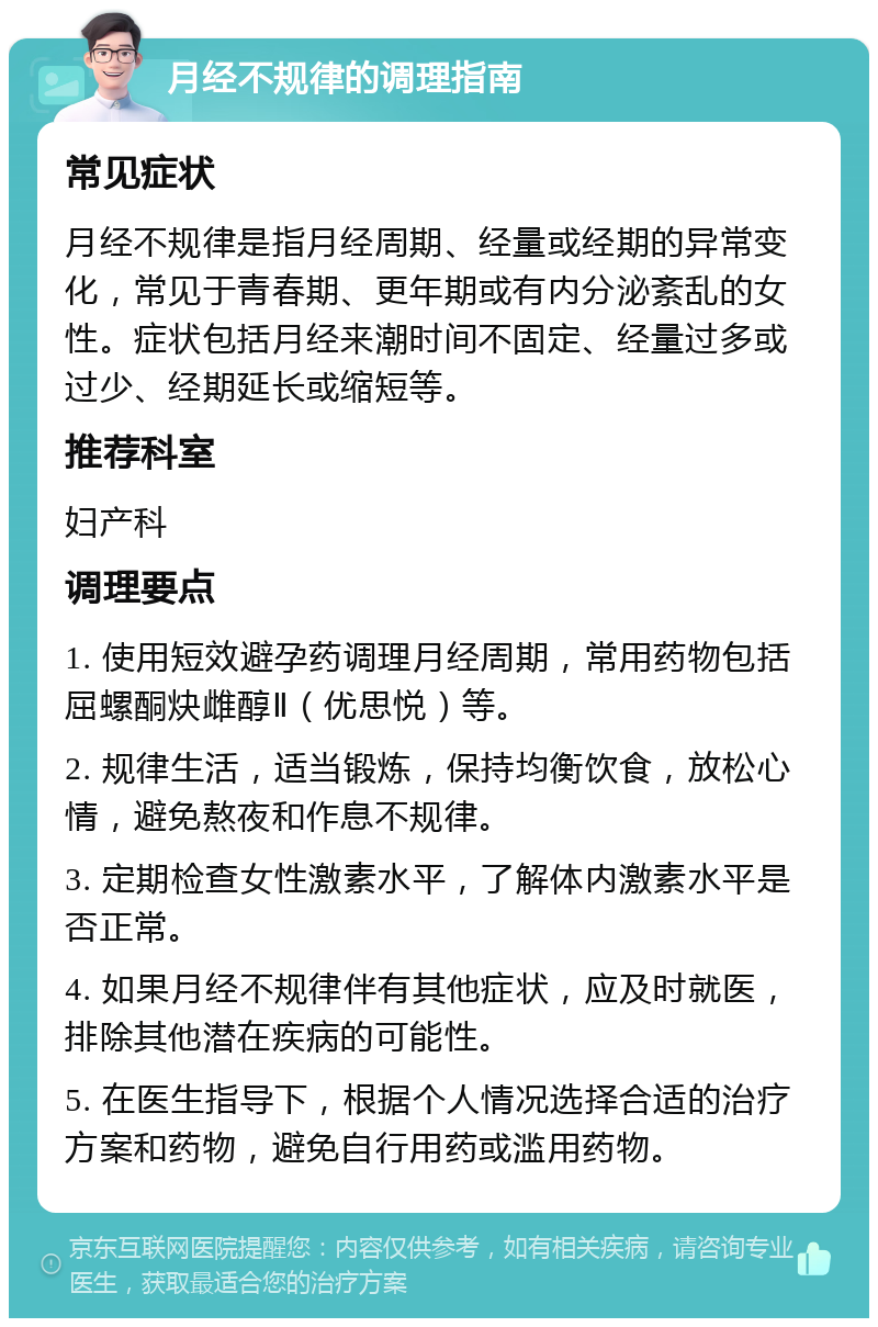 月经不规律的调理指南 常见症状 月经不规律是指月经周期、经量或经期的异常变化，常见于青春期、更年期或有内分泌紊乱的女性。症状包括月经来潮时间不固定、经量过多或过少、经期延长或缩短等。 推荐科室 妇产科 调理要点 1. 使用短效避孕药调理月经周期，常用药物包括屈螺酮炔雌醇Ⅱ（优思悦）等。 2. 规律生活，适当锻炼，保持均衡饮食，放松心情，避免熬夜和作息不规律。 3. 定期检查女性激素水平，了解体内激素水平是否正常。 4. 如果月经不规律伴有其他症状，应及时就医，排除其他潜在疾病的可能性。 5. 在医生指导下，根据个人情况选择合适的治疗方案和药物，避免自行用药或滥用药物。