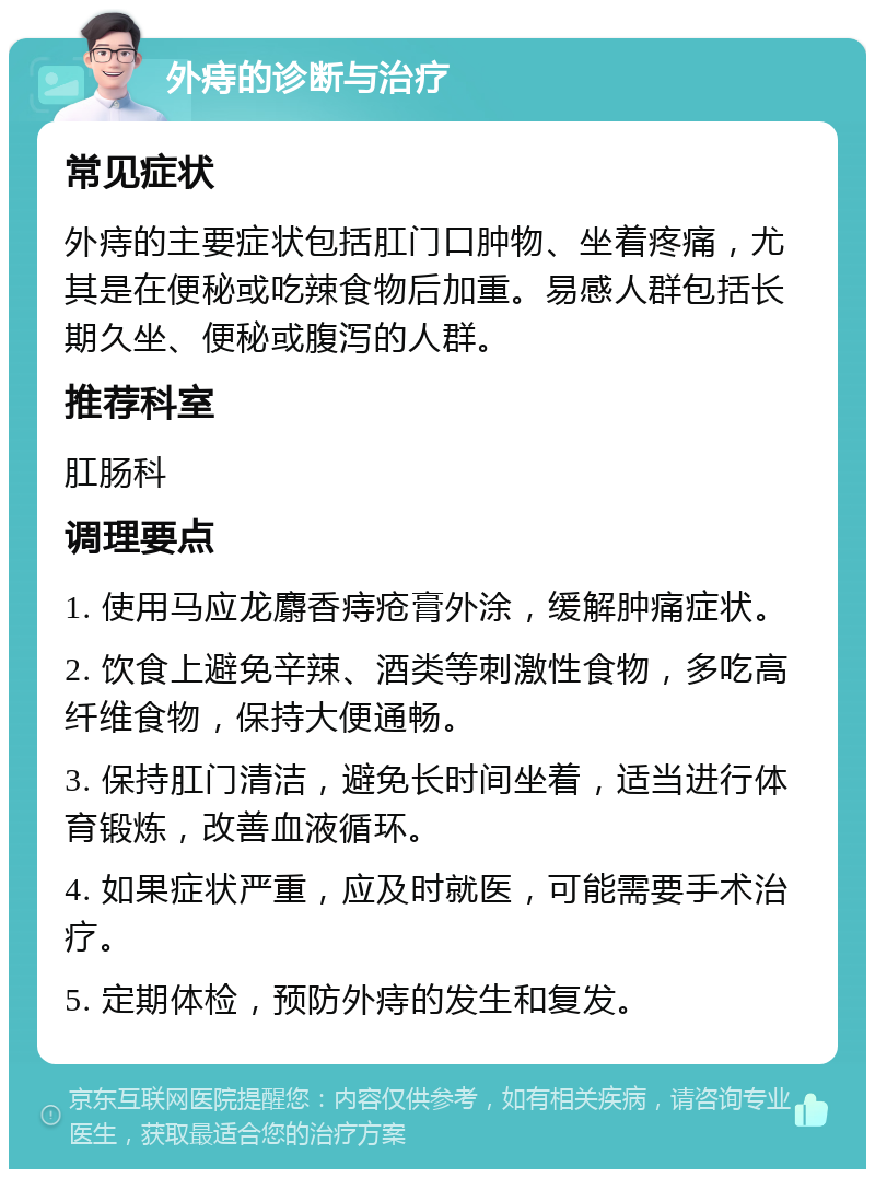 外痔的诊断与治疗 常见症状 外痔的主要症状包括肛门口肿物、坐着疼痛，尤其是在便秘或吃辣食物后加重。易感人群包括长期久坐、便秘或腹泻的人群。 推荐科室 肛肠科 调理要点 1. 使用马应龙麝香痔疮膏外涂，缓解肿痛症状。 2. 饮食上避免辛辣、酒类等刺激性食物，多吃高纤维食物，保持大便通畅。 3. 保持肛门清洁，避免长时间坐着，适当进行体育锻炼，改善血液循环。 4. 如果症状严重，应及时就医，可能需要手术治疗。 5. 定期体检，预防外痔的发生和复发。