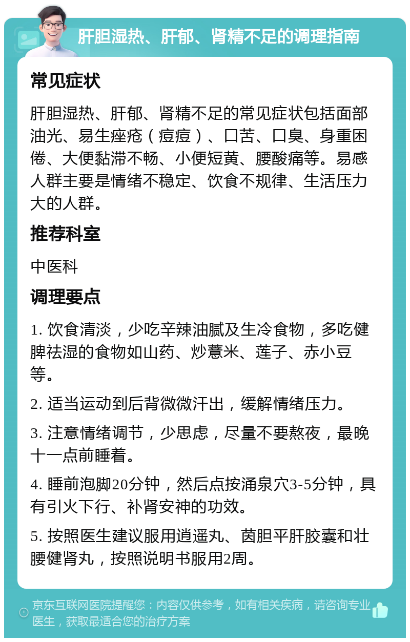 肝胆湿热、肝郁、肾精不足的调理指南 常见症状 肝胆湿热、肝郁、肾精不足的常见症状包括面部油光、易生痤疮（痘痘）、口苦、口臭、身重困倦、大便黏滞不畅、小便短黄、腰酸痛等。易感人群主要是情绪不稳定、饮食不规律、生活压力大的人群。 推荐科室 中医科 调理要点 1. 饮食清淡，少吃辛辣油腻及生冷食物，多吃健脾祛湿的食物如山药、炒薏米、莲子、赤小豆等。 2. 适当运动到后背微微汗出，缓解情绪压力。 3. 注意情绪调节，少思虑，尽量不要熬夜，最晚十一点前睡着。 4. 睡前泡脚20分钟，然后点按涌泉穴3-5分钟，具有引火下行、补肾安神的功效。 5. 按照医生建议服用逍遥丸、茵胆平肝胶囊和壮腰健肾丸，按照说明书服用2周。