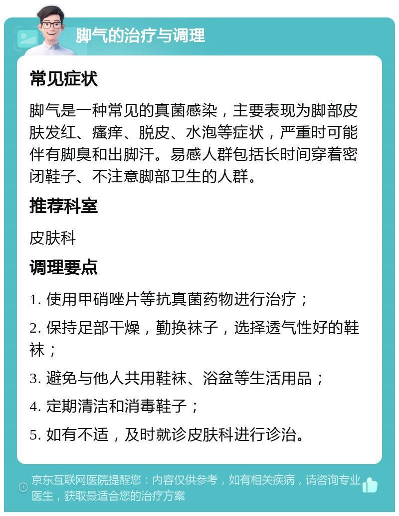 脚气的治疗与调理 常见症状 脚气是一种常见的真菌感染，主要表现为脚部皮肤发红、瘙痒、脱皮、水泡等症状，严重时可能伴有脚臭和出脚汗。易感人群包括长时间穿着密闭鞋子、不注意脚部卫生的人群。 推荐科室 皮肤科 调理要点 1. 使用甲硝唑片等抗真菌药物进行治疗； 2. 保持足部干燥，勤换袜子，选择透气性好的鞋袜； 3. 避免与他人共用鞋袜、浴盆等生活用品； 4. 定期清洁和消毒鞋子； 5. 如有不适，及时就诊皮肤科进行诊治。