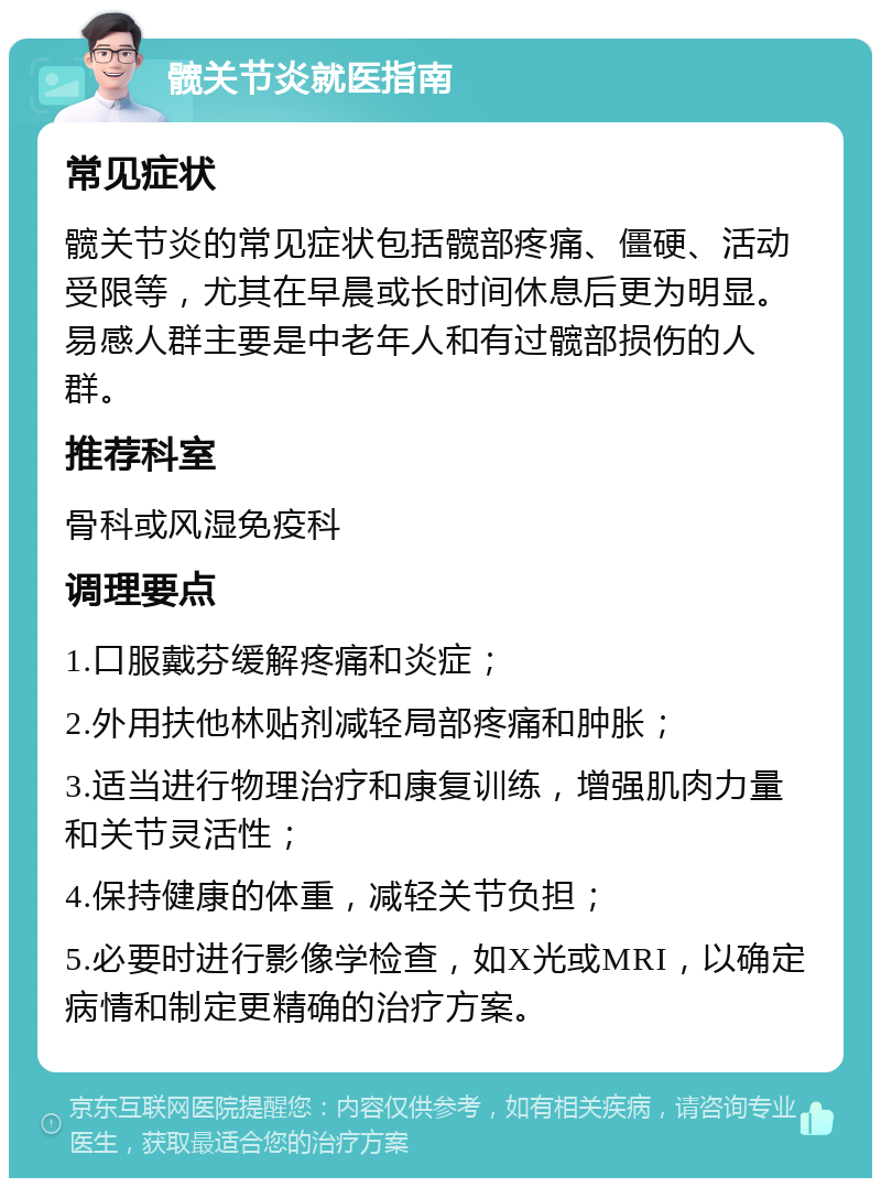 髋关节炎就医指南 常见症状 髋关节炎的常见症状包括髋部疼痛、僵硬、活动受限等，尤其在早晨或长时间休息后更为明显。易感人群主要是中老年人和有过髋部损伤的人群。 推荐科室 骨科或风湿免疫科 调理要点 1.口服戴芬缓解疼痛和炎症； 2.外用扶他林贴剂减轻局部疼痛和肿胀； 3.适当进行物理治疗和康复训练，增强肌肉力量和关节灵活性； 4.保持健康的体重，减轻关节负担； 5.必要时进行影像学检查，如X光或MRI，以确定病情和制定更精确的治疗方案。