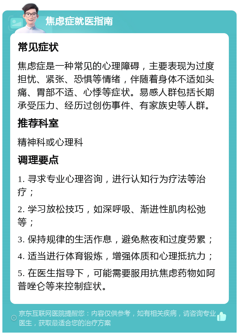 焦虑症就医指南 常见症状 焦虑症是一种常见的心理障碍，主要表现为过度担忧、紧张、恐惧等情绪，伴随着身体不适如头痛、胃部不适、心悸等症状。易感人群包括长期承受压力、经历过创伤事件、有家族史等人群。 推荐科室 精神科或心理科 调理要点 1. 寻求专业心理咨询，进行认知行为疗法等治疗； 2. 学习放松技巧，如深呼吸、渐进性肌肉松弛等； 3. 保持规律的生活作息，避免熬夜和过度劳累； 4. 适当进行体育锻炼，增强体质和心理抵抗力； 5. 在医生指导下，可能需要服用抗焦虑药物如阿普唑仑等来控制症状。