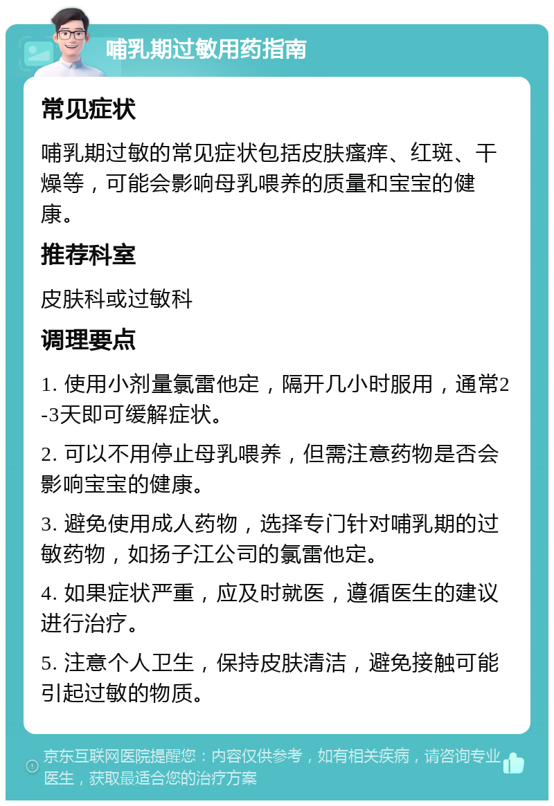 哺乳期过敏用药指南 常见症状 哺乳期过敏的常见症状包括皮肤瘙痒、红斑、干燥等，可能会影响母乳喂养的质量和宝宝的健康。 推荐科室 皮肤科或过敏科 调理要点 1. 使用小剂量氯雷他定，隔开几小时服用，通常2-3天即可缓解症状。 2. 可以不用停止母乳喂养，但需注意药物是否会影响宝宝的健康。 3. 避免使用成人药物，选择专门针对哺乳期的过敏药物，如扬子江公司的氯雷他定。 4. 如果症状严重，应及时就医，遵循医生的建议进行治疗。 5. 注意个人卫生，保持皮肤清洁，避免接触可能引起过敏的物质。