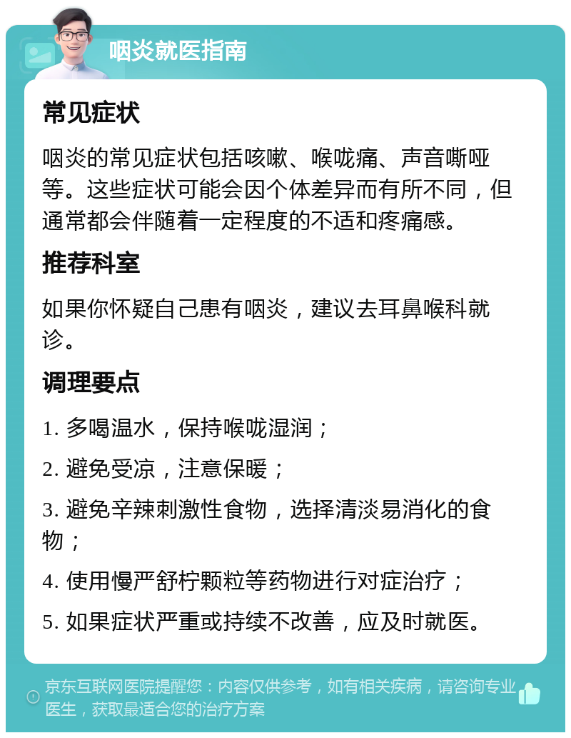 咽炎就医指南 常见症状 咽炎的常见症状包括咳嗽、喉咙痛、声音嘶哑等。这些症状可能会因个体差异而有所不同，但通常都会伴随着一定程度的不适和疼痛感。 推荐科室 如果你怀疑自己患有咽炎，建议去耳鼻喉科就诊。 调理要点 1. 多喝温水，保持喉咙湿润； 2. 避免受凉，注意保暖； 3. 避免辛辣刺激性食物，选择清淡易消化的食物； 4. 使用慢严舒柠颗粒等药物进行对症治疗； 5. 如果症状严重或持续不改善，应及时就医。