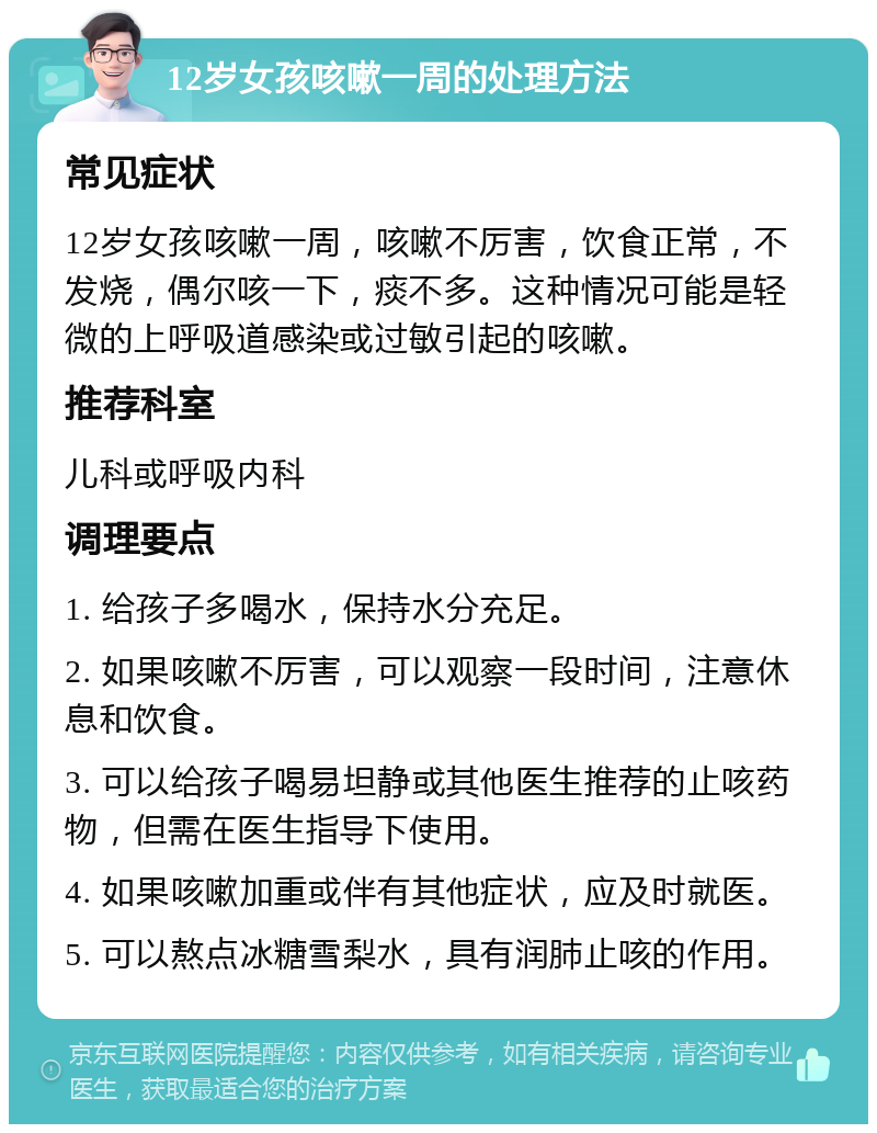 12岁女孩咳嗽一周的处理方法 常见症状 12岁女孩咳嗽一周，咳嗽不厉害，饮食正常，不发烧，偶尔咳一下，痰不多。这种情况可能是轻微的上呼吸道感染或过敏引起的咳嗽。 推荐科室 儿科或呼吸内科 调理要点 1. 给孩子多喝水，保持水分充足。 2. 如果咳嗽不厉害，可以观察一段时间，注意休息和饮食。 3. 可以给孩子喝易坦静或其他医生推荐的止咳药物，但需在医生指导下使用。 4. 如果咳嗽加重或伴有其他症状，应及时就医。 5. 可以熬点冰糖雪梨水，具有润肺止咳的作用。