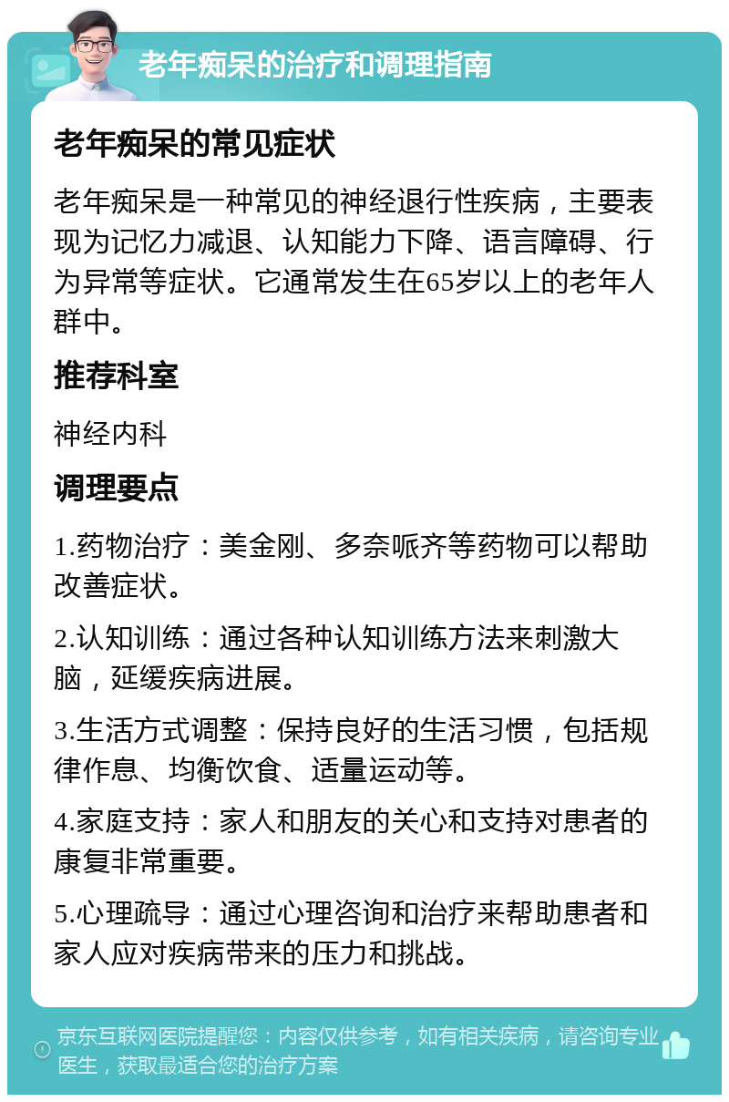 老年痴呆的治疗和调理指南 老年痴呆的常见症状 老年痴呆是一种常见的神经退行性疾病，主要表现为记忆力减退、认知能力下降、语言障碍、行为异常等症状。它通常发生在65岁以上的老年人群中。 推荐科室 神经内科 调理要点 1.药物治疗：美金刚、多奈哌齐等药物可以帮助改善症状。 2.认知训练：通过各种认知训练方法来刺激大脑，延缓疾病进展。 3.生活方式调整：保持良好的生活习惯，包括规律作息、均衡饮食、适量运动等。 4.家庭支持：家人和朋友的关心和支持对患者的康复非常重要。 5.心理疏导：通过心理咨询和治疗来帮助患者和家人应对疾病带来的压力和挑战。