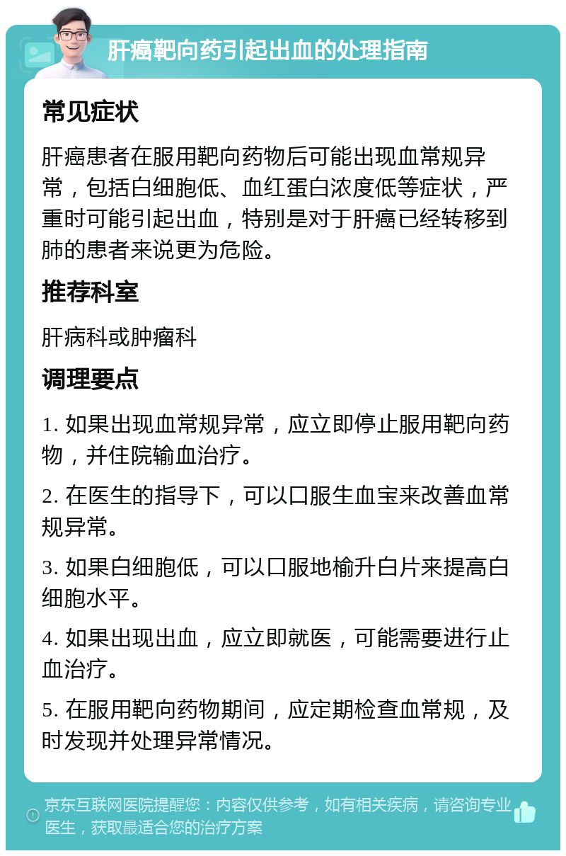 肝癌靶向药引起出血的处理指南 常见症状 肝癌患者在服用靶向药物后可能出现血常规异常，包括白细胞低、血红蛋白浓度低等症状，严重时可能引起出血，特别是对于肝癌已经转移到肺的患者来说更为危险。 推荐科室 肝病科或肿瘤科 调理要点 1. 如果出现血常规异常，应立即停止服用靶向药物，并住院输血治疗。 2. 在医生的指导下，可以口服生血宝来改善血常规异常。 3. 如果白细胞低，可以口服地榆升白片来提高白细胞水平。 4. 如果出现出血，应立即就医，可能需要进行止血治疗。 5. 在服用靶向药物期间，应定期检查血常规，及时发现并处理异常情况。