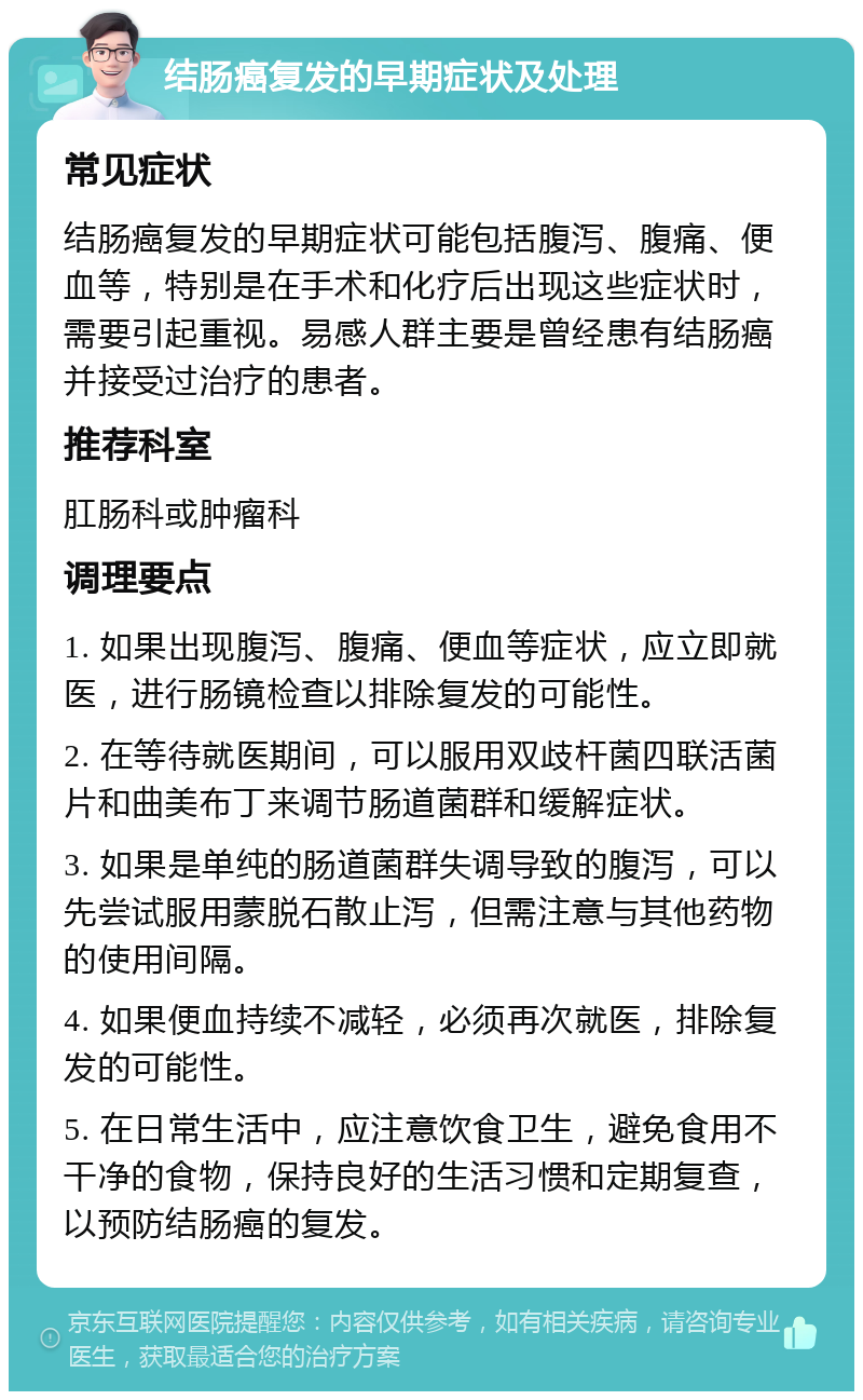 结肠癌复发的早期症状及处理 常见症状 结肠癌复发的早期症状可能包括腹泻、腹痛、便血等，特别是在手术和化疗后出现这些症状时，需要引起重视。易感人群主要是曾经患有结肠癌并接受过治疗的患者。 推荐科室 肛肠科或肿瘤科 调理要点 1. 如果出现腹泻、腹痛、便血等症状，应立即就医，进行肠镜检查以排除复发的可能性。 2. 在等待就医期间，可以服用双歧杆菌四联活菌片和曲美布丁来调节肠道菌群和缓解症状。 3. 如果是单纯的肠道菌群失调导致的腹泻，可以先尝试服用蒙脱石散止泻，但需注意与其他药物的使用间隔。 4. 如果便血持续不减轻，必须再次就医，排除复发的可能性。 5. 在日常生活中，应注意饮食卫生，避免食用不干净的食物，保持良好的生活习惯和定期复查，以预防结肠癌的复发。