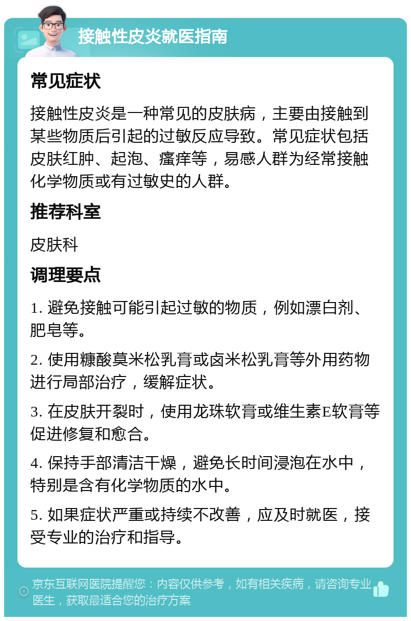 接触性皮炎就医指南 常见症状 接触性皮炎是一种常见的皮肤病，主要由接触到某些物质后引起的过敏反应导致。常见症状包括皮肤红肿、起泡、瘙痒等，易感人群为经常接触化学物质或有过敏史的人群。 推荐科室 皮肤科 调理要点 1. 避免接触可能引起过敏的物质，例如漂白剂、肥皂等。 2. 使用糠酸莫米松乳膏或卤米松乳膏等外用药物进行局部治疗，缓解症状。 3. 在皮肤开裂时，使用龙珠软膏或维生素E软膏等促进修复和愈合。 4. 保持手部清洁干燥，避免长时间浸泡在水中，特别是含有化学物质的水中。 5. 如果症状严重或持续不改善，应及时就医，接受专业的治疗和指导。